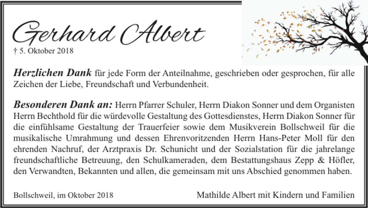 <p>Gerhard Albert<br />† 5. Oktober 2018</p><p>Herzlichen Dank für jede Form der Anteilnahme, geschrieben oder gesprochen, für alle<br />Zeichen der Liebe, Freundschaft und Verbundenheit.<br />Besonderen Dank an: Herrn Pfarrer Schuler, Herrn Diakon Sonner und dem Organisten<br />Herrn Bechthold für die würdevolle Gestaltung des Gottesdienstes, Herrn Diakon Sonner für<br />die einfühlsame Gestaltung der Trauerfeier sowie dem Musikverein Bollschweil für die<br />musikalische Umrahmung und dessen Ehrenvoritzenden Herrn Hans-Peter Moll für den<br />ehrenden Nachruf, der Arztpraxis Dr. Schunicht und der Sozialstation für die jahrelange<br />freundschaftliche Betreuung, den Schulkameraden, dem Bestattungshaus Zepp &amp; Höfler,<br />den Verwandten, Bekannten und allen, die gemeinsam mit uns Abschied genommen haben.<br />Bollschweil, im Oktober 2018</p><p>Mathilde Albert mit Kindern und Familien</p>
