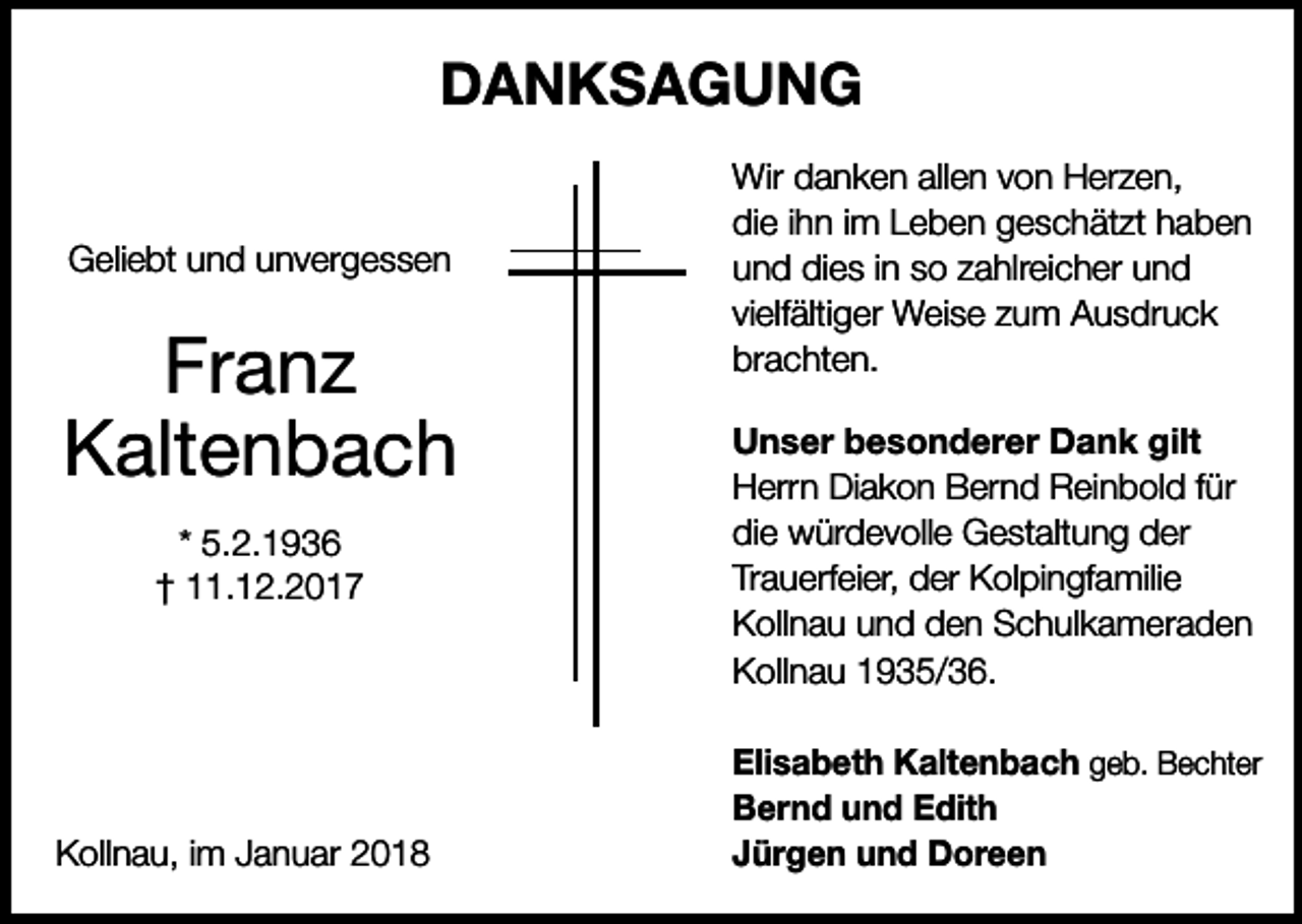 <p>DANKSAGUNG<br />Geliebt und unvergessen</p><p>Franz<br />Kaltenbach<br />* 5.2.1936<br />† 11.12.2017</p><p>Kollnau, im Januar 2018</p><p>Wir danken allen von Herzen,<br />die ihn im Leben geschätzt haben<br />und dies in so zahlreicher und<br />vielfältiger Weise zum Ausdruck<br />brachten.<br />Unser besonderer Dank gilt<br />Herrn Diakon Bernd Reinbold für<br />die würdevolle Gestaltung der<br />Trauerfeier, der Kolpingfamilie<br />Kollnau und den Schulkameraden<br />Kollnau 1935/36.<br />Elisabeth Kaltenbach geb. Bechter<br />Bernd und Edith<br />Jürgen und Doreen</p>