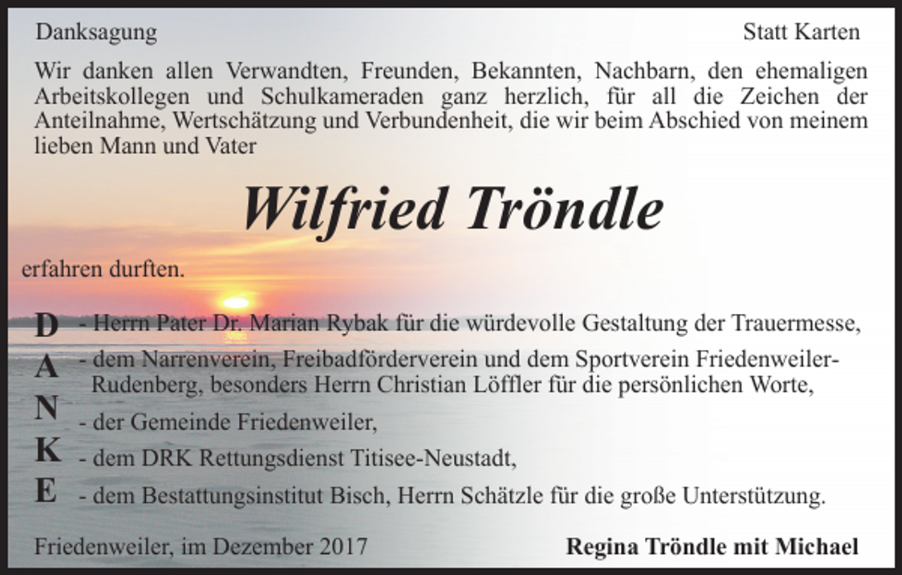 <p>Danksagung</p><p>Statt Karten</p><p>Wir danken allen Verwandten, Freunden, Bekannten, Nachbarn, den ehemaligen<br />Arbeitskollegen und Schulkameraden ganz herzlich, für all die Zeichen der<br />Anteilnahme, Wertschätzung und Verbundenheit, die wir beim Abschied von meinem<br />lieben Mann und Vater</p><p>Wilfried Tröndle<br />erfahren durften.</p><p>D<br />A<br />N<br />K<br />E</p><p>- Herrn Pater Dr. Marian Rybak für die würdevolle Gestaltung der Trauermesse,<br />- dem Narrenverein, Freibadförderverein und dem Sportverein FriedenweilerRudenberg, besonders Herrn Christian Löffler für die persönlichen Worte,<br />- der Gemeinde Friedenweiler,<br />- dem DRK Rettungsdienst Titisee-Neustadt,<br />- dem Bestattungsinstitut Bisch, Herrn Schätzle für die große Unterstützung.</p><p>Friedenweiler, im Dezember 2017</p><p>Regina Tröndle mit Michael</p>