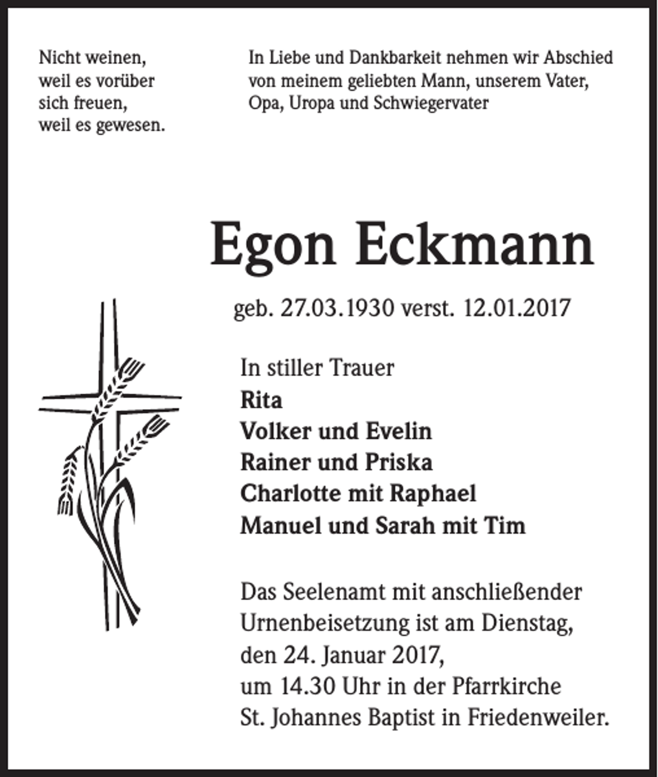 <p>Nicht weinen,<br />weil es vorüber<br />sich freuen,<br />weil es gewesen.</p><p>In Liebe und Dankbarkeit nehmen wir Abschied<br />von meinem geliebten Mann, unserem Vater,<br />Opa, Uropa und Schwiegervater</p><p>Egon Eckmann<br />geb. 27.03.1930 verst. 12.01.2017<br />In stiller Trauer<br />Rita<br />Volker und Evelin<br />Rainer und Priska<br />Charlotte mit Raphael<br />Manuel und Sarah mit Tim<br />Das Seelenamt mit anschließender<br />Urnenbeisetzung ist am Dienstag,<br />den 24. Januar 2017,<br />um 14.30 Uhr in der Pfarrkirche<br />St. Johannes Baptist in Friedenweiler.</p>
