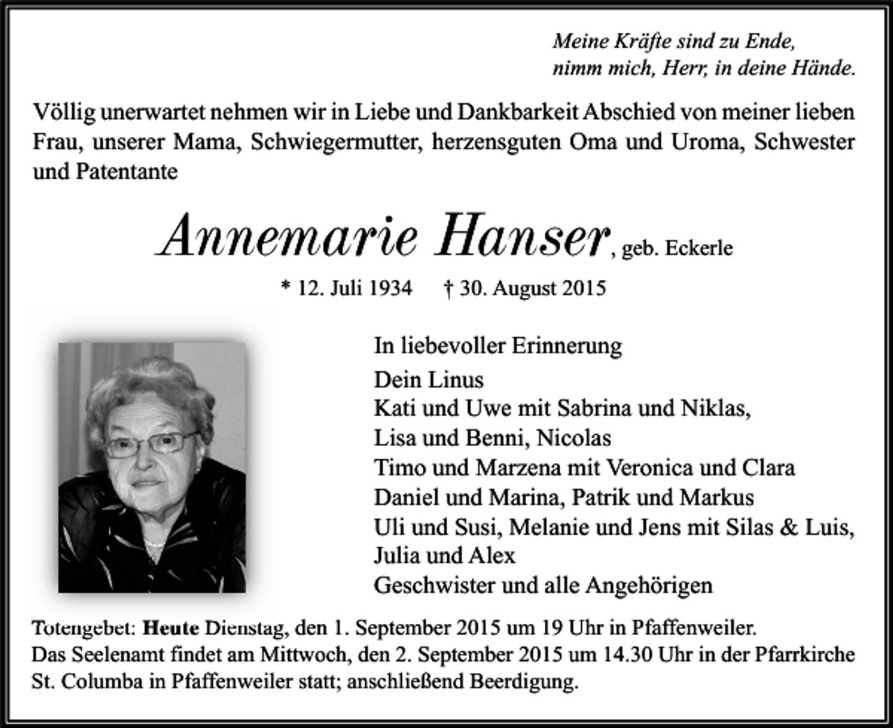 <p>Meine Kräfte sind zu Ende,<br />nimm mich, Herr, in deine Hände.</p><p>Völlig unerwartet nehmen wir in Liebe und Dankbarkeit Abschied von meiner lieben<br />Frau, unserer Mama, Schwiegermutter, herzensguten Oma und Uroma, Schwester<br />und Patentante</p><p>Annemarie Hanser</p><p>, geb. Eckerle</p><p>* 12. Juli 1934</p><p>† 30. August 2015</p><p>In liebevoller Erinnerung<br />Dein Linus<br />Kati und Uwe mit Sabrina und Niklas,<br />Lisa und Benni, Nicolas<br />Timo und Marzena mit Veronica und Clara<br />Daniel und Marina, Patrik und Markus<br />Uli und Susi, Melanie und Jens mit Silas &amp; Luis,<br />Julia und Alex<br />Geschwister und alle Angehörigen<br />Totengebet: Heute Dienstag, den 1. September 2015 um 19 Uhr in Pfaffenweiler.<br />Das Seelenamt findet am Mittwoch, den 2. September 2015 um 14.30 Uhr in der Pfarrkirche<br />St. Columba in Pfaffenweiler statt; anschließend Beerdigung.</p>