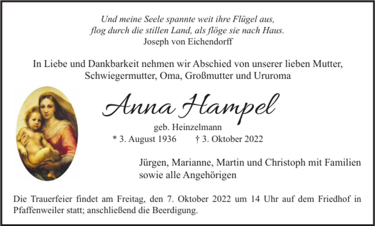 <p>Und meine Seele spannte weit ihre Flügel aus,<br />flog durch die stillen Land, als flöge sie nach Haus.<br />Joseph von Eichendorff</p><p>In Liebe und Dankbarkeit nehmen wir Abschied von unserer lieben Mutter,<br />Schwiegermutter, Oma, Großmutter und Ururoma</p><p>Anna Hampel<br />geb. Heinzelmann<br />* 3. August 1936<br />† 3. Oktober 2022</p><p>Jürgen, Marianne, Martin und Christoph mit Familien<br />sowie alle Angehörigen<br />Die Trauerfeier findet am Freitag, den 7. Oktober 2022 um 14 Uhr auf dem Friedhof in<br />Pfaffenweiler statt; anschließend die Beerdigung.</p>