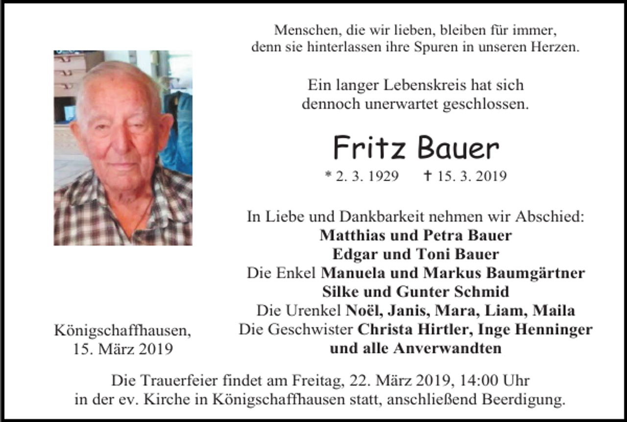 <p>Menschen, die wir lieben, bleiben für immer,<br />denn sie hinterlassen ihre Spuren in unseren Herzen.</p><p>Ein langer Lebenskreis hat sich<br />dennoch unerwartet geschlossen.</p><p>Fritz Bauer<br />* 2. 3. 1929</p><p>Königschaffhausen,<br />15. März 2019</p><p> 15. 3. 2019</p><p>In Liebe und Dankbarkeit nehmen wir Abschied:<br />Matthias und Petra Bauer<br />Edgar und Toni Bauer<br />Die Enkel Manuela und Markus Baumgärtner<br />Silke und Gunter Schmid<br />Die Urenkel Noël, Janis, Mara, Liam, Maila<br />Die Geschwister Christa Hirtler, Inge Henninger<br />und alle Anverwandten</p><p>Die Trauerfeier findet am Freitag, 22. März 2019, 14:00 Uhr<br />in der ev. Kirche in Königschaffhausen statt, anschließend Beerdigung.</p>