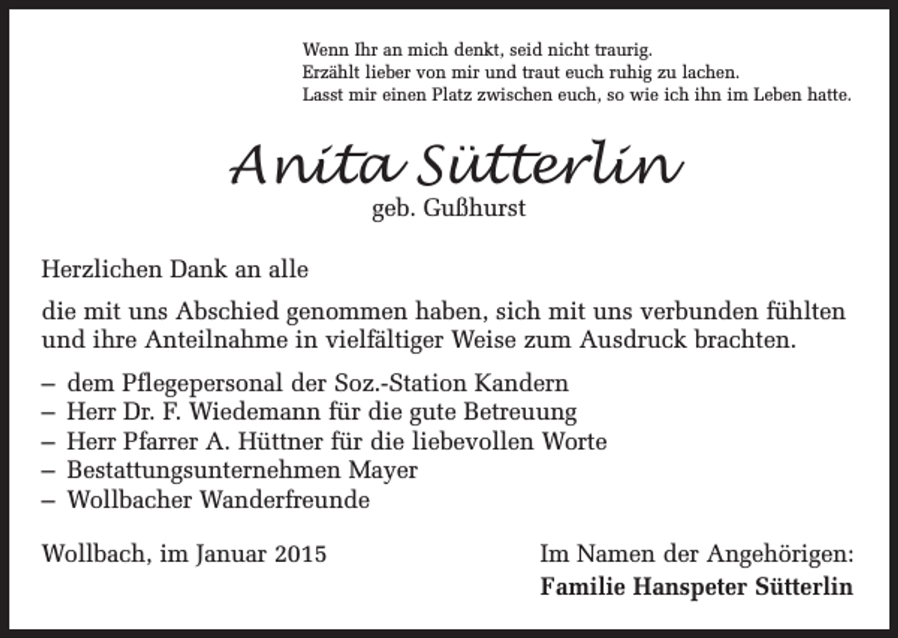 <p>Wenn Ihr an mich denkt, seid nicht traurig.<br />Erzählt lieber von mir und traut euch ruhig zu lachen.<br />Lasst mir einen Platz zwischen euch, so wie ich ihn im Leben hatte.</p><p>Anita Sütterlin<br />geb. Gußhurst</p><p>Herzlichen Dank an alle<br />die mit uns Abschied genommen haben, sich mit uns verbunden fühlten<br />und ihre Anteilnahme in vielfältiger Weise zum Ausdruck brachten.<br />– dem Pflegepersonal der Soz.-Station Kandern<br />– Herr Dr. F. Wiedemann für die gute Betreuung<br />– Herr Pfarrer A. Hüttner für die liebevollen Worte<br />– Bestattungsunternehmen Mayer<br />– Wollbacher Wanderfreunde<br />Wollbach, im Januar 2015</p><p>Im Namen der Angehörigen:<br />Familie Hanspeter Sütterlin</p>