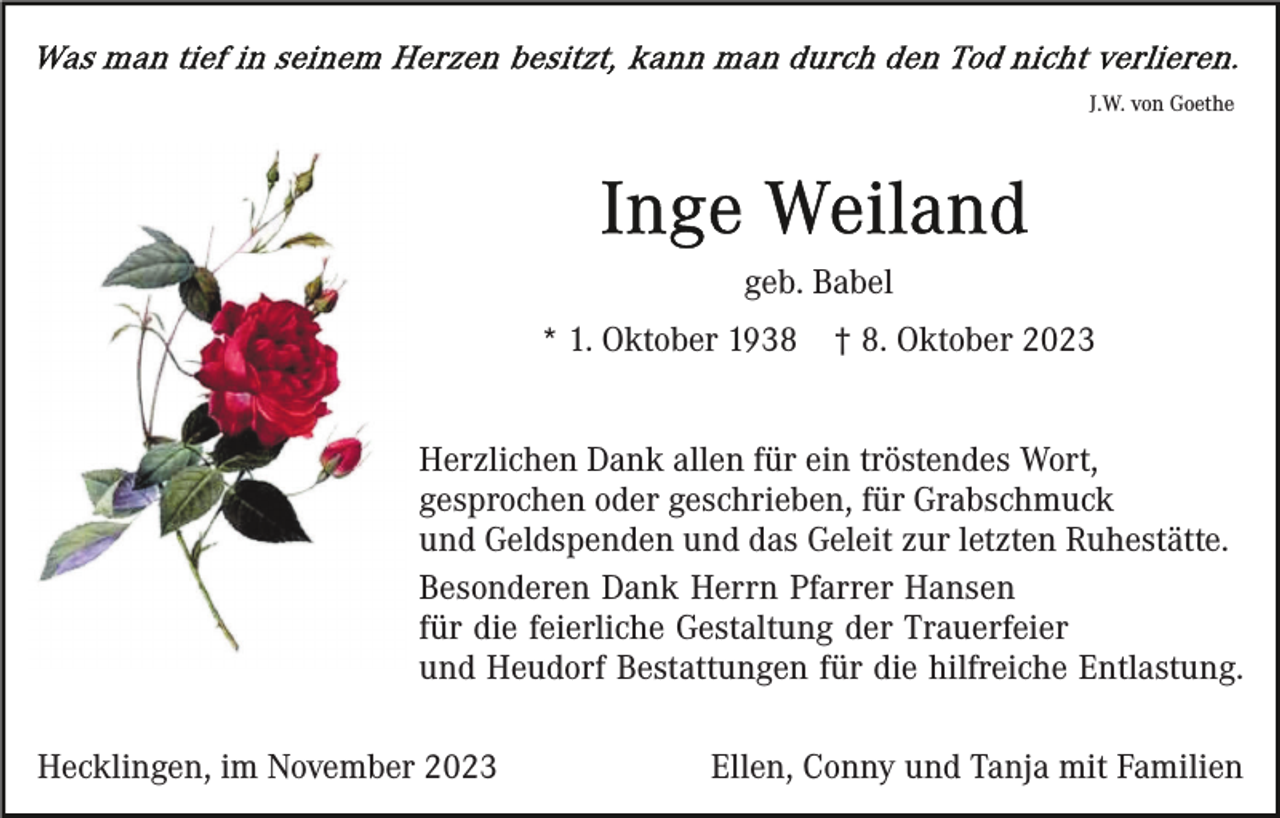 <p>J.W. von Goethe</p><p>geb. Babel<br />* 1. Oktober 1938</p><p>† 8. Oktober 2023</p><p>Herzlichen Dank allen für ein tröstendes Wort,<br />gesprochen oder geschrieben, für Grabschmuck<br />und Geldspenden und das Geleit zur letzten Ruhestätte.<br />Besonderen Dank Herrn Pfarrer Hansen<br />für die feierliche Gestaltung der Trauerfeier<br />und Heudorf Bestattungen für die hilfreiche Entlastung.<br />Hecklingen, im November 2023</p><p>Ellen, Conny und Tanja mit Familien</p>
