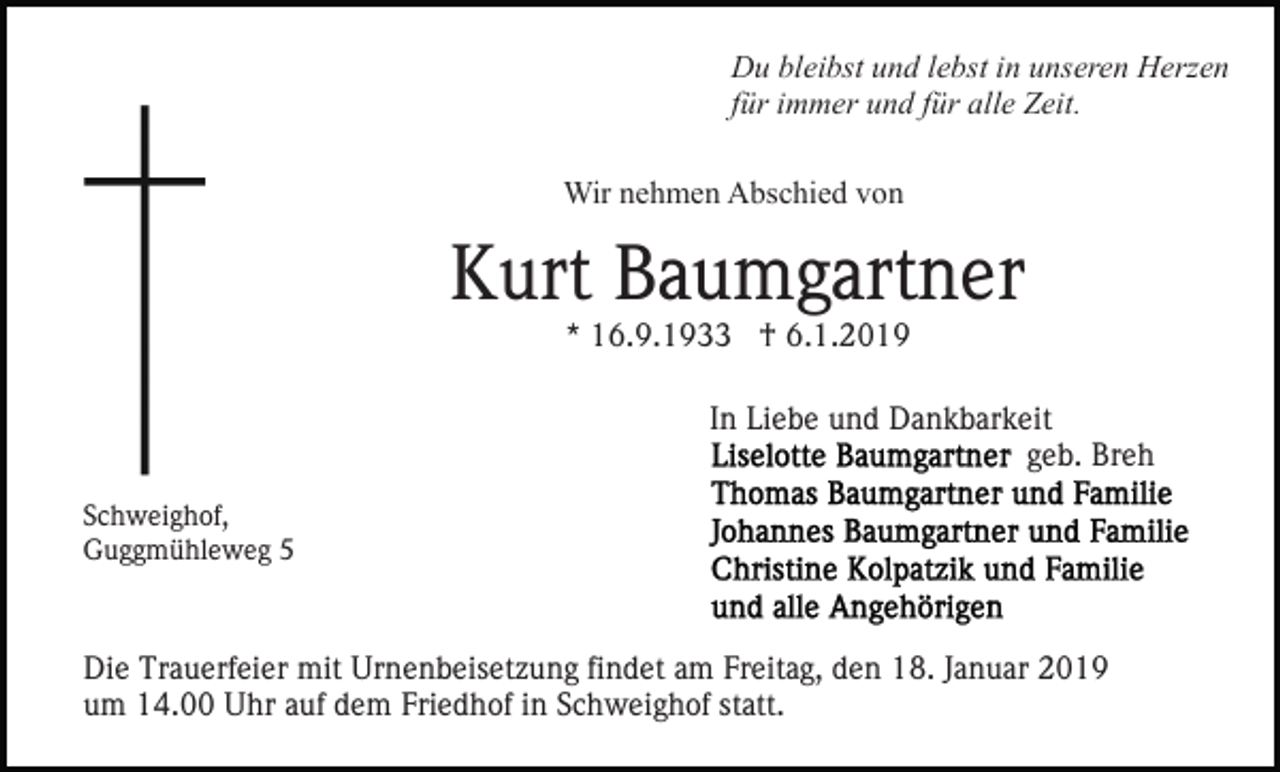 <p>Du bleibst und lebst in unseren Herzen<br />für immer und für alle Zeit.<br />Wir nehmen Abschied von</p><p>Kurt Baumgartner<br />* 16.9.1933 † 6.1.2019</p><p>In Liebe und Dankbarkeit<br />geb. Breh<br />Schweighof,<br />Guggmühleweg 5</p><p>Die Trauerfeier mit Urnenbeisetzung findet am Freitag, den 18. Januar 2019<br />um 14.00 Uhr auf dem Friedhof in Schweighof statt.</p>