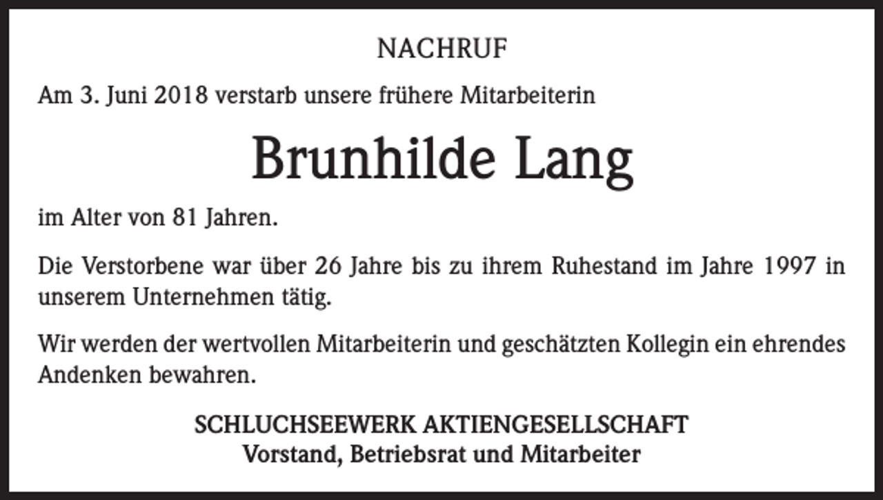 <p>NACHRUF<br />Am 3. Juni 2018 verstarb unsere frühere Mitarbeiterin</p><p>Brunhilde Lang<br />im Alter von 81 Jahren.<br />Die Verstorbene war über 26 Jahre bis zu ihrem Ruhestand im Jahre 1997 in<br />unserem Unternehmen tätig.<br />Wir werden der wertvollen Mitarbeiterin und geschätzten Kollegin ein ehrendes<br />Andenken bewahren.<br />SCHLUCHSEEWERK AKTIENGESELLSCHAFT<br />Vorstand, Betriebsrat und Mitarbeiter</p>