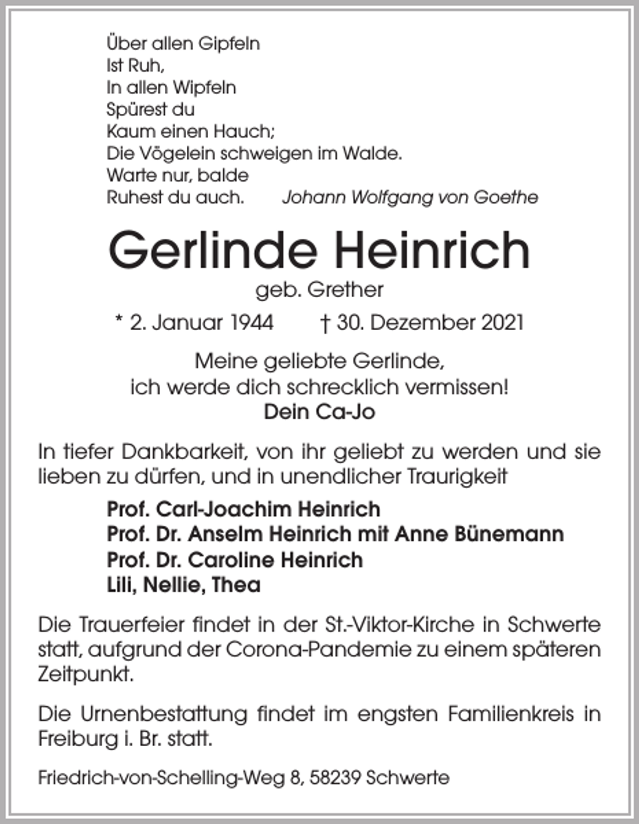 <p>Über allen Gipfeln<br />Ist Ruh,<br />In allen Wipfeln<br />Spürest du<br />Kaum einen Hauch;<br />Die Vögelein schweigen im Walde.<br />Warte nur, balde<br />Ruhest du auch. Johann Wolfgang von Goethe</p><p>Gerlinde Heinrich<br />geb. Grether<br />* 2. Januar 1944 † 30. Dezember 2021<br />Meine geliebte Gerlinde,<br />ich werde dich schrecklich vermissen!<br />Dein Ca-Jo<br />In tiefer Dankbarkeit, von ihr geliebt zu werden und sie<br />lieben zu dürfen, und in unendlicher Traurigkeit<br />Prof. Carl-Joachim Heinrich<br />Prof. Dr. Anselm Heinrich mit Anne Bünemann<br />Prof. Dr. Caroline Heinrich<br />Lili, Nellie, Thea<br />Die Trauerfeier findet in der St.-Viktor-Kirche in Schwerte<br />statt, aufgrund der Corona-Pandemie zu einem späteren<br />Zeitpunkt.<br />Die Urnenbestattung findet im engsten Familienkreis in<br />Freiburg i. Br. statt.<br />Friedrich-von-Schelling-Weg 8, 58239 Schwerte</p>