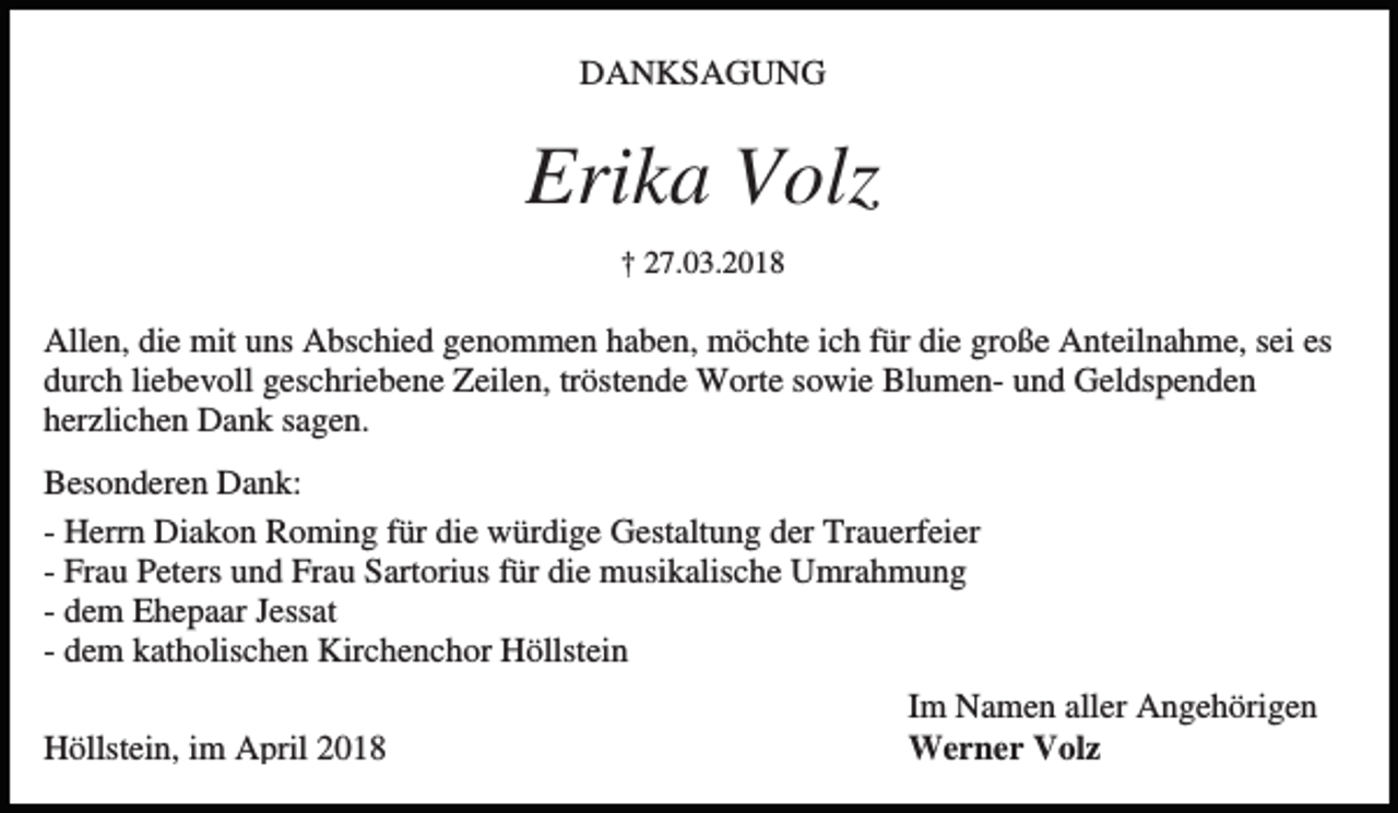 <p>DANKSAGUNG</p><p>Erika Volz<br />† 27.03.2018</p><p>Allen, die mit uns Abschied genommen haben, möchte ich für die große Anteilnahme, sei es<br />durch liebevoll geschriebene Zeilen, tröstende Worte sowie Blumen- und Geldspenden<br />herzlichen Dank sagen.<br />Besonderen Dank:<br />- Herrn Diakon Roming für die würdige Gestaltung der Trauerfeier<br />- Frau Peters und Frau Sartorius für die musikalische Umrahmung<br />- dem Ehepaar Jessat<br />- dem katholischen Kirchenchor Höllstein<br />Höllstein, im April 2018</p><p>Im Namen aller Angehörigen<br />Werner Volz</p>