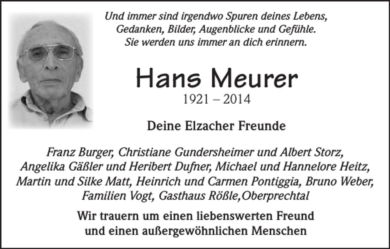 <p>Und immer sind irgendwo Spuren deines Lebens,<br />Gedanken, Bilder, Augenblicke und Gefühle.<br />Sie werden uns immer an dich erinnern.</p><p>Hans Meurer<br />1921 – 2014</p><p>Deine Elzacher Freunde<br />Franz Burger, Christiane Gundersheimer und Albert Storz,<br />Angelika Gäßler und Heribert Dufner, Michael und Hannelore Heitz,<br />Martin und Silke Matt, Heinrich und Carmen Pontiggia, Bruno Weber,<br />Familien Vogt, Gasthaus Rößle,Oberprechtal<br />Wir trauern um einen liebenswerten Freund<br />und einen außergewöhnlichen Menschen</p>