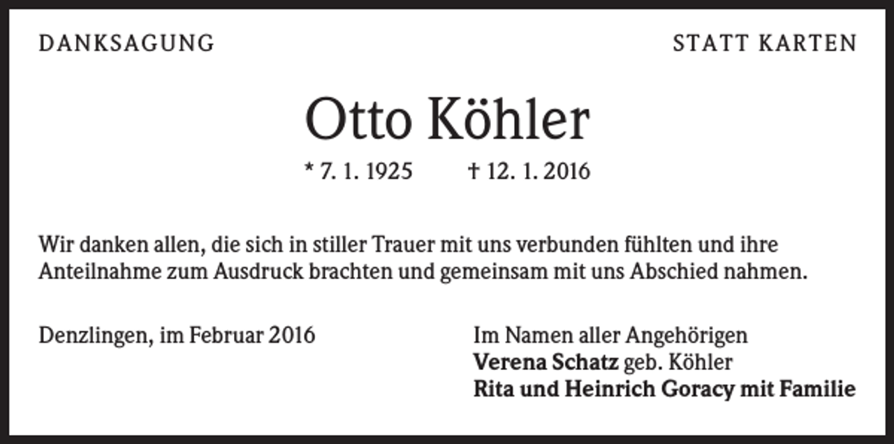 <p>DANKSAGUNG</p><p>S TA TT K A RTEN</p><p>Otto Köhler<br />* 7. 1. 1925</p><p>† 12. 1. 2016</p><p>Wir danken allen, die sich in stiller Trauer mit uns verbunden fühlten und ihre<br />Anteilnahme zum Ausdruck brachten und gemeinsam mit uns Abschied nahmen.<br />Denzlingen, im Februar 2016</p><p>Im Namen aller Angehörigen<br />Verena Schatz geb. Köhler<br />Rita und Heinrich Goracy mit Familie</p>