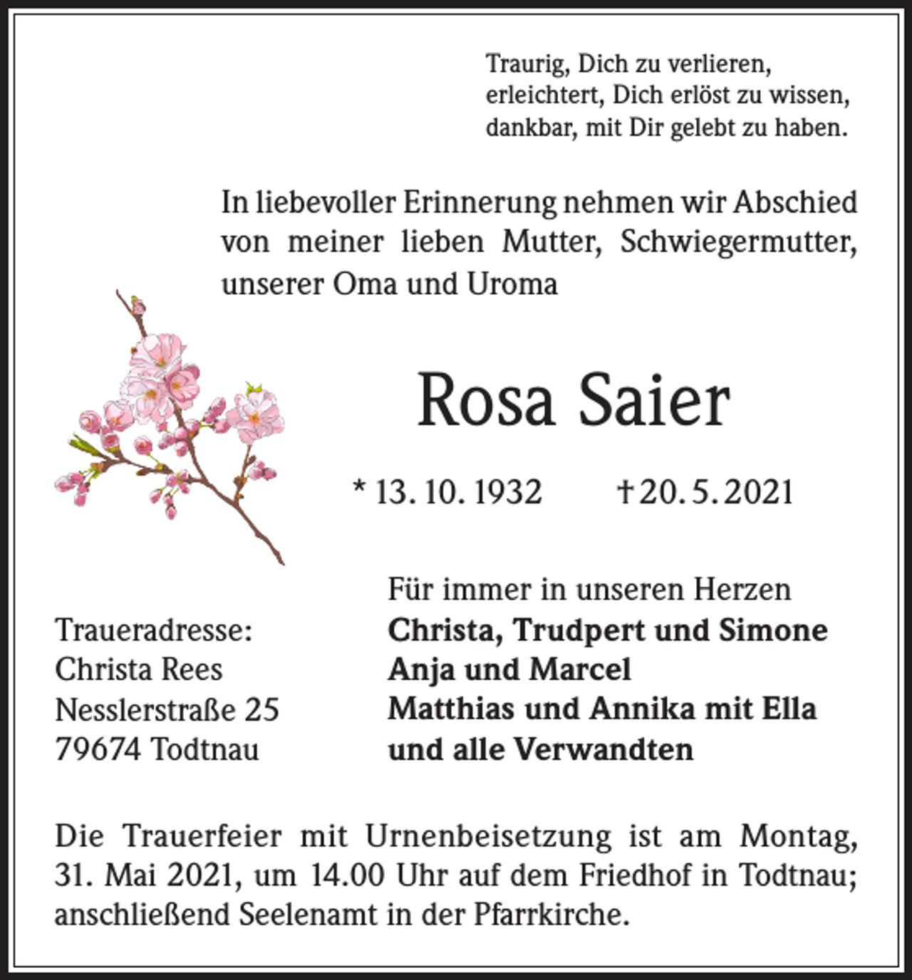 <p>Traurig, Dich zu verlieren,<br />erleichtert, Dich erlöst zu wissen,<br />dankbar, mit Dir gelebt zu haben.</p><p>In liebevoller Erinnerung nehmen wir Abschied<br />von meiner lieben Mutter, Schwiegermutter,<br />unserer Oma und Uroma</p><p>Rosa Saier<br />* 13. 10. 1932 † 20. 5. 2021</p><p>Traueradresse:<br />Christa Rees<br />Nesslerstraße 25<br />79674 Todtnau</p><p>Für immer in unseren Herzen<br />Christa, Trudpert und Simone<br />Anja und Marcel<br />Matthias und Annika mit Ella<br />und alle Verwandten</p><p>Die Trauerfeier mit Urnenbeisetzung ist am Montag,<br />31. Mai 2021, um 14.00 Uhr auf dem Friedhof in Todtnau;<br />anschließend Seelenamt in der Pfarrkirche.</p>