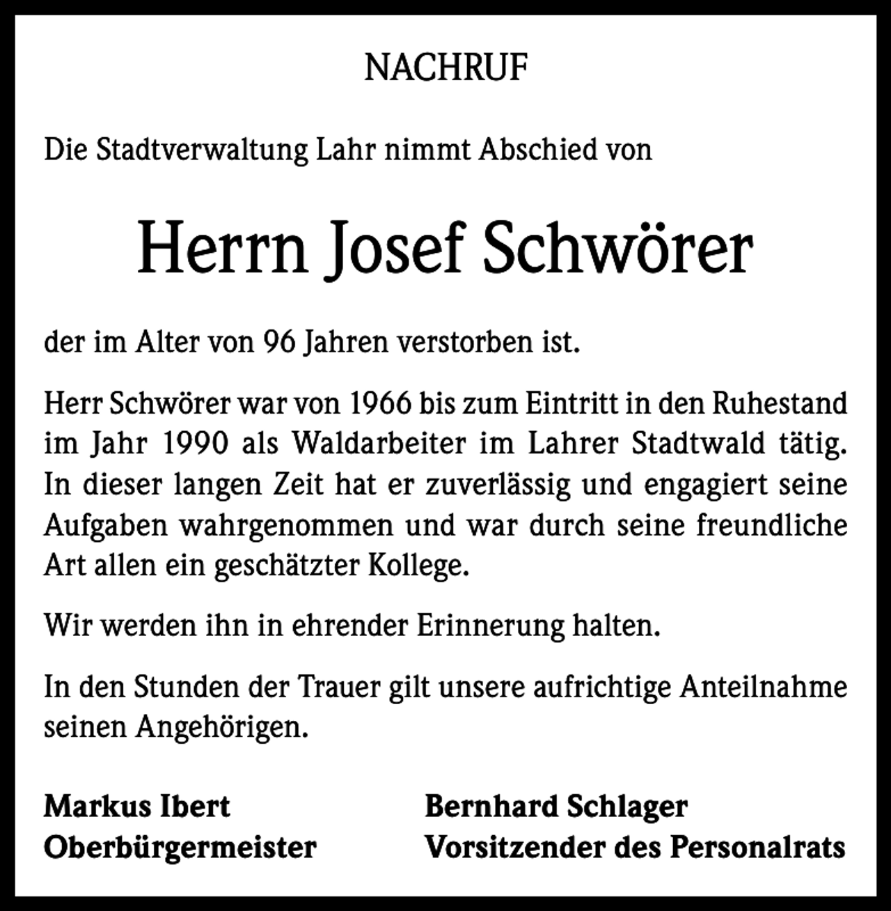 <p>NACHRUF<br />Die Stadtverwaltung Lahr nimmt Abschied von</p><p>Herrn Josef Schwörer<br />der im Alter von 96 Jahren verstorben ist.<br />Herr Schwörer war von 1966 bis zum Eintritt in den Ruhestand<br />im Jahr 1990 als Waldarbeiter im Lahrer Stadtwald tätig.<br />In dieser langen Zeit hat er zuverlässig und engagiert seine<br />Aufgaben wahrgenommen und war durch seine freundliche<br />Art allen ein geschätzter Kollege.<br />Wir werden ihn in ehrender Erinnerung halten.<br />In den Stunden der Trauer gilt unsere aufrichtige Anteilnahme<br />seinen Angehörigen.<br />Markus Ibert<br />Oberbürgermeister</p><p>Bernhard Schlager<br />Vorsitzender des Personalrats</p>