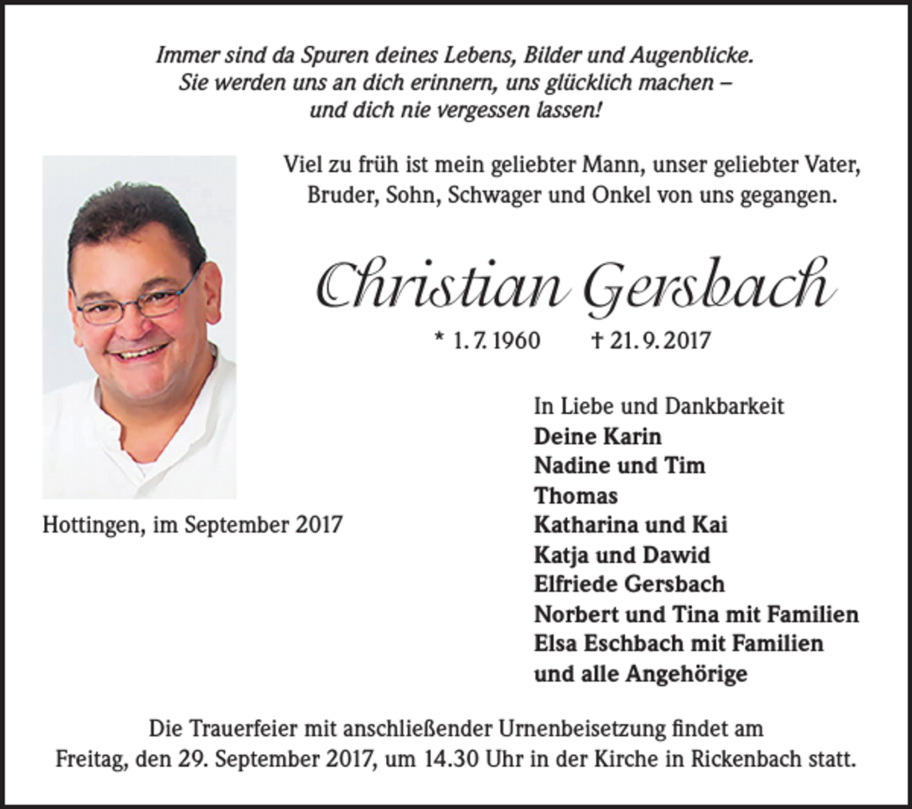 <p>Immer sind da Spuren deines Lebens, Bilder und Augenblicke.<br />Sie werden uns an dich erinnern, uns glücklich machen –<br />und dich nie vergessen lassen!</p><p>Viel zu früh ist mein geliebter Mann, unser geliebter Vater,<br />Bruder, Sohn, Schwager und Onkel von uns gegangen.</p><p>Christian Gersbach<br />* 1. 7. 1960 † 21. 9. 2017</p><p>Hottingen, im September 2017</p><p>In Liebe und Dankbarkeit<br />Deine Karin<br />Nadine und Tim<br />Thomas<br />Katharina und Kai<br />Katja und Dawid<br />Elfriede Gersbach<br />Norbert und Tina mit Familien<br />Elsa Eschbach mit Familien<br />und alle Angehörige</p><p>Die Trauerfeier mit anschließender Urnenbeisetzung findet am<br />Freitag, den 29. September 2017, um 14.30 Uhr in der Kirche in Rickenbach statt.</p>