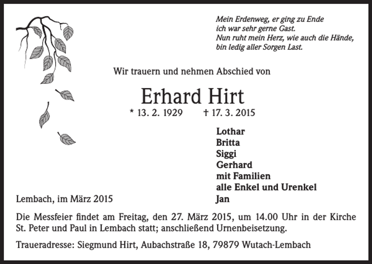 <p>Mein Erdenweg, er ging zu Ende<br />ich war sehr gerne Gast.<br />Nun ruht mein Herz, wie auch die Hände,<br />bin ledig aller Sorgen Last.</p><p>Wir trauern und nehmen Abschied von</p><p>Erhard Hirt</p><p>Lembach, im März 2015</p><p>* 13. 2. 1929 † 17. 3. 2015<br />Lothar<br />Britta<br />Siggi<br />Gerhard<br />mit Familien<br />alle Enkel und Urenkel<br />Jan</p><p>Die Messfeier findet am Freitag, den 27. März 2015, um 14.00 Uhr in der Kirche<br />St. Peter und Paul in Lembach statt; anschließend Urnenbeisetzung.<br />Traueradresse: Siegmund Hirt, Aubachstraße 18, 79879 Wutach-Lembach</p>