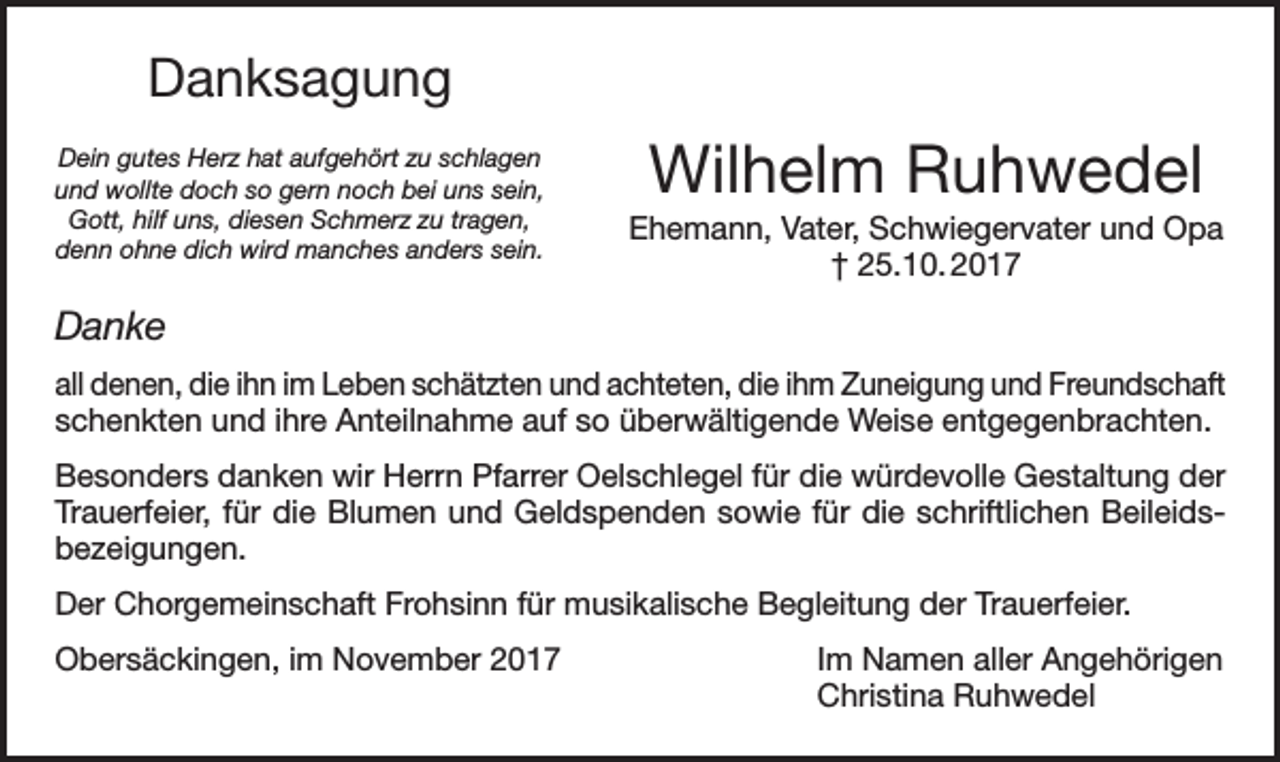 <p>Danksagung<br />Dein gutes Herz hat aufgehört zu schlagen<br />und wollte doch so gern noch bei uns sein,<br />Gott, hilf uns, diesen Schmerz zu tragen,<br />denn ohne dich wird manches anders sein.</p><p>Wilhelm Ruhwedel<br />Ehemann, Vater, Schwiegervater und Opa<br />† 25.10. 2017</p><p>Danke<br />all denen, die ihn im Leben schätzten und achteten, die ihm Zuneigung und Freundschaft<br />schenkten und ihre Anteilnahme auf so überwältigende Weise entgegenbrachten.<br />Besonders danken wir Herrn Pfarrer Oelschlegel für die würdevolle Gestaltung der<br />Trauerfeier, für die Blumen und Geldspenden sowie für die schriftlichen Beileidsbezeigungen.<br />Der Chorgemeinschaft Frohsinn für musikalische Begleitung der Trauerfeier.<br />Obersäckingen, im November 2017 Im Namen aller Angehörigen<br />Christina Ruhwedel</p>