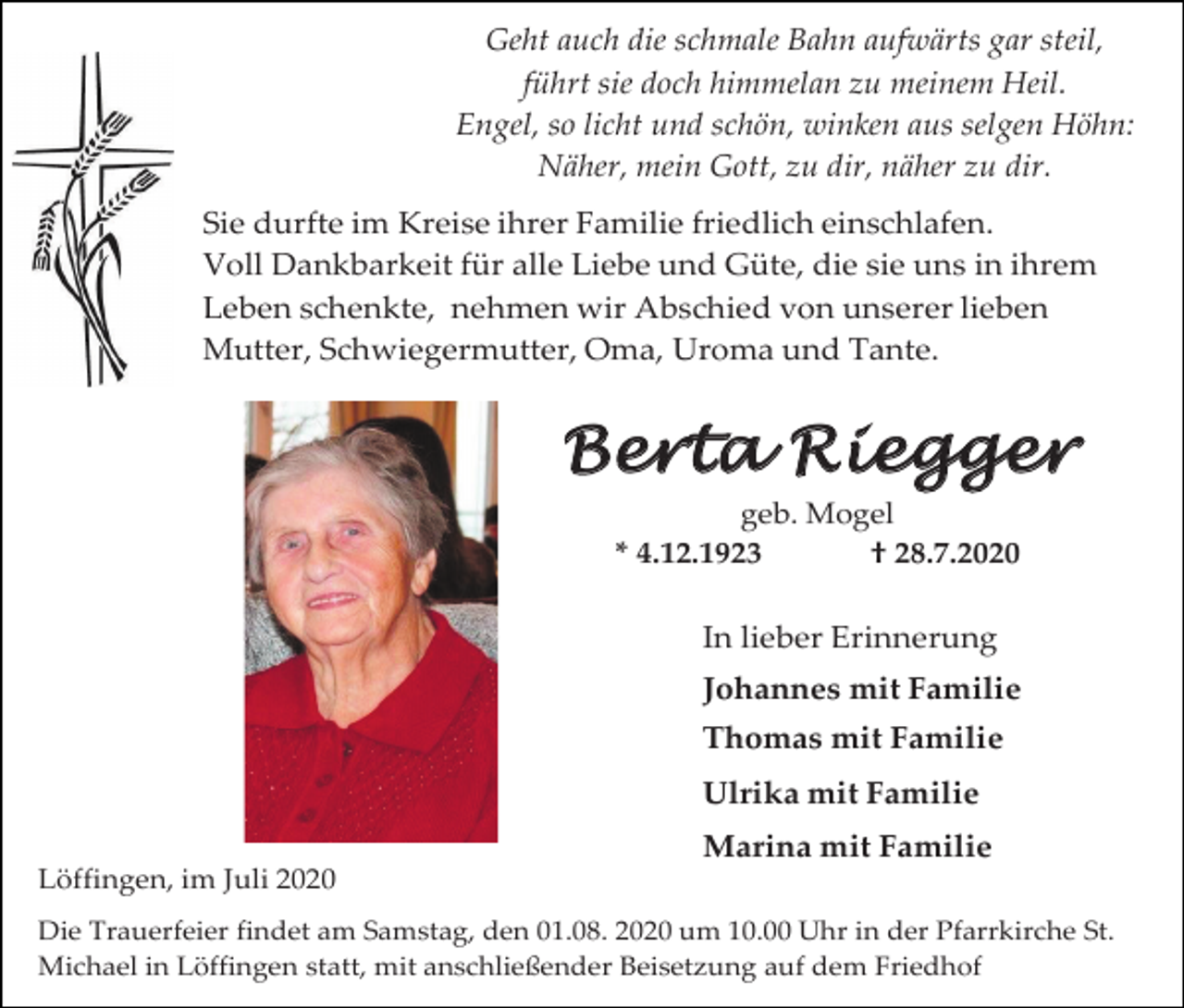 <p>Geht auch die schmale Bahn aufwärts gar steil,<br />führt sie doch himmelan zu meinem Heil.<br />Engel, so licht und schön, winken aus selgen Höhn:<br />Näher, mein Gott, zu dir, näher zu dir.<br />Sie durfte im Kreise ihrer Familie friedlich einschlafen.<br />Voll Dankbarkeit für alle Liebe und Güte, die sie uns in ihrem<br />Leben schenkte, nehmen wir Abschied von unserer lieben<br />Mutter, Schwiegermutter, Oma, Uroma und Tante.</p><p>Berta Riegger<br />geb. Mogel<br />* 4.12.1923<br />† 28.7.2020</p><p>In lieber Erinnerung<br />Johannes mit Familie<br />Thomas mit Familie<br />Ulrika mit Familie<br />Marina mit Familie<br />Löffingen, im Juli 2020<br />Die Trauerfeier findet am Samstag, den 01.08. 2020 um 10.00 Uhr in der Pfarrkirche St.<br />Michael in Löffingen statt, mit anschließender Beisetzung auf dem Friedhof</p>