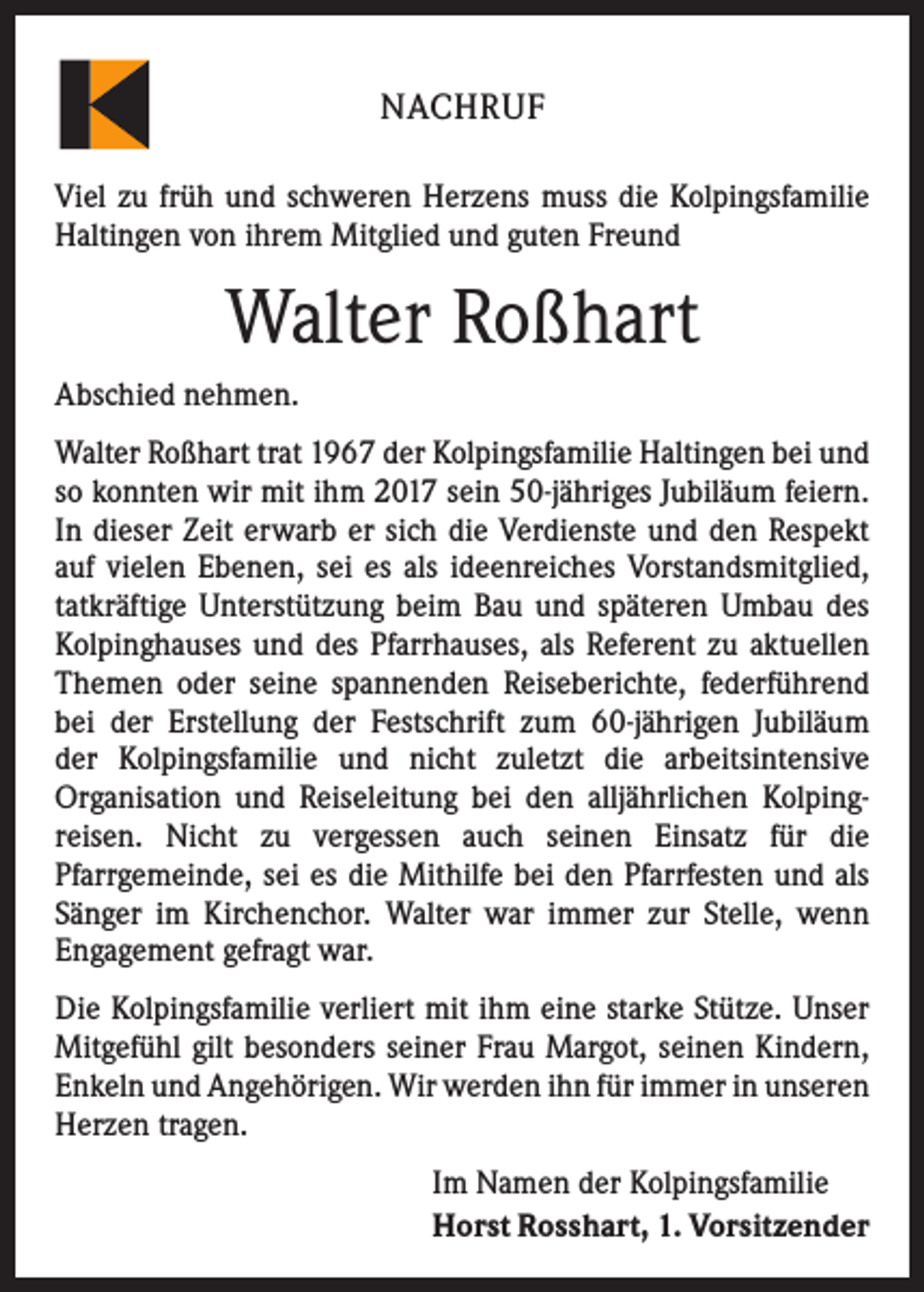 <p>NACHRUF<br />Viel zu früh und schweren Herzens muss die Kolpingsfamilie<br />Haltingen von ihrem Mitglied und guten Freund</p><p>Walter Roßhart<br />Abschied nehmen.<br />Walter Roßhart trat 1967 der Kolpingsfamilie Haltingen bei und<br />so konnten wir mit ihm 2017 sein 50-jähriges Jubiläum feiern.<br />In dieser Zeit erwarb er sich die Verdienste und den Respekt<br />auf vielen Ebenen, sei es als ideenreiches Vorstandsmitglied,<br />tatkräftige Unterstützung beim Bau und späteren Umbau des<br />Kolpinghauses und des Pfarrhauses, als Referent zu aktuellen<br />Themen oder seine spannenden Reiseberichte, federführend<br />bei der Erstellung der Festschrift zum 60-jährigen Jubiläum<br />der Kolpingsfamilie und nicht zuletzt die arbeitsintensive<br />Organisation und Reiseleitung bei den alljährlichen Kolping­<br />reisen. Nicht zu vergessen auch seinen Einsatz für die<br />Pfarrgemeinde, sei es die Mithilfe bei den Pfarrfesten und als<br />Sänger im Kirchenchor. Walter war immer zur Stelle, wenn<br />­Engagement gefragt war.<br />Die Kolpingsfamilie verliert mit ihm eine starke Stütze. Unser<br />Mitgefühl gilt besonders seiner Frau Margot, seinen Kindern,<br />Enkeln und Angehörigen. Wir werden ihn für immer in ­unseren<br />Herzen tragen.<br />Im Namen der Kolpingsfamilie<br />Horst Rosshart, 1. Vorsitzender</p>