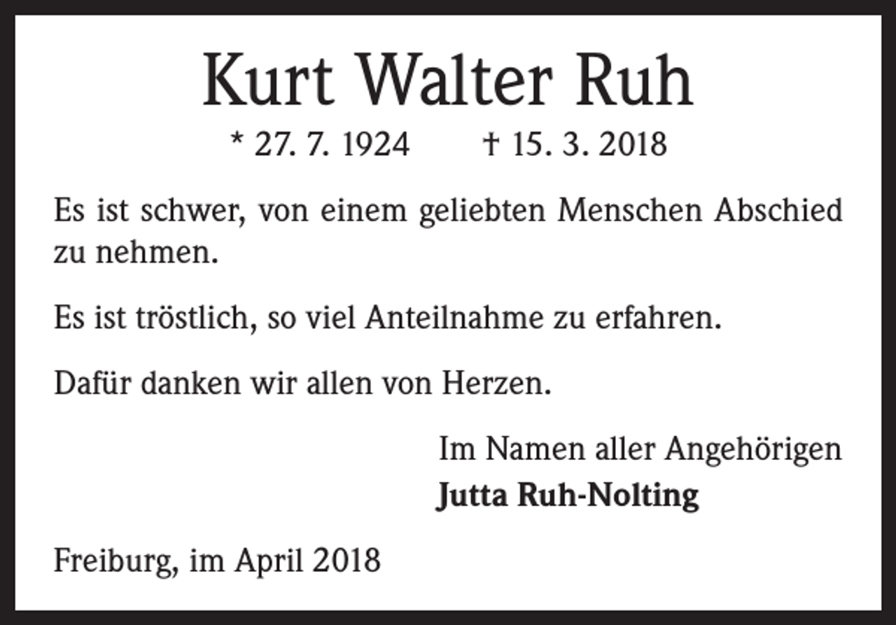 <p>Kurt Walter Ruh<br />* 27. 7. 1924 † 15. 3. 2018</p><p>Es ist schwer, von einem geliebten Menschen Abschied<br />zu nehmen.<br />Es ist tröstlich, so viel Anteilnahme zu erfahren.<br />Dafür danken wir allen von Herzen.<br />Im Namen aller Angehörigen<br />Jutta Ruh-Nolting<br />Freiburg, im April 2018</p>