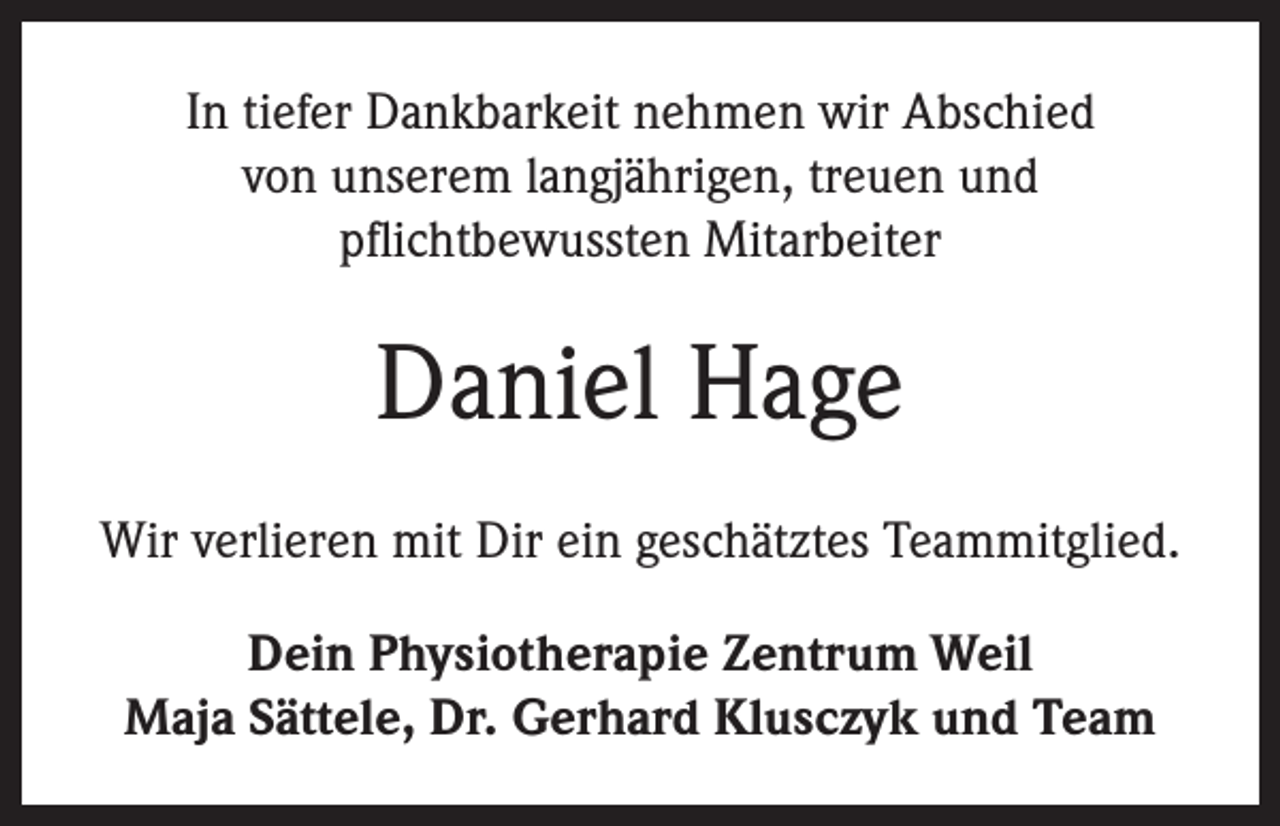 <p>In tiefer Dankbarkeit nehmen wir Abschied<br />von unserem langjährigen, treuen und<br />pflichtbewussten Mitarbeiter</p><p>Daniel Hage<br />Wir verlieren mit Dir ein geschätztes Teammitglied.<br />Dein Physiotherapie Zentrum Weil<br />Maja Sättele, Dr. Gerhard Klusczyk und Team</p>