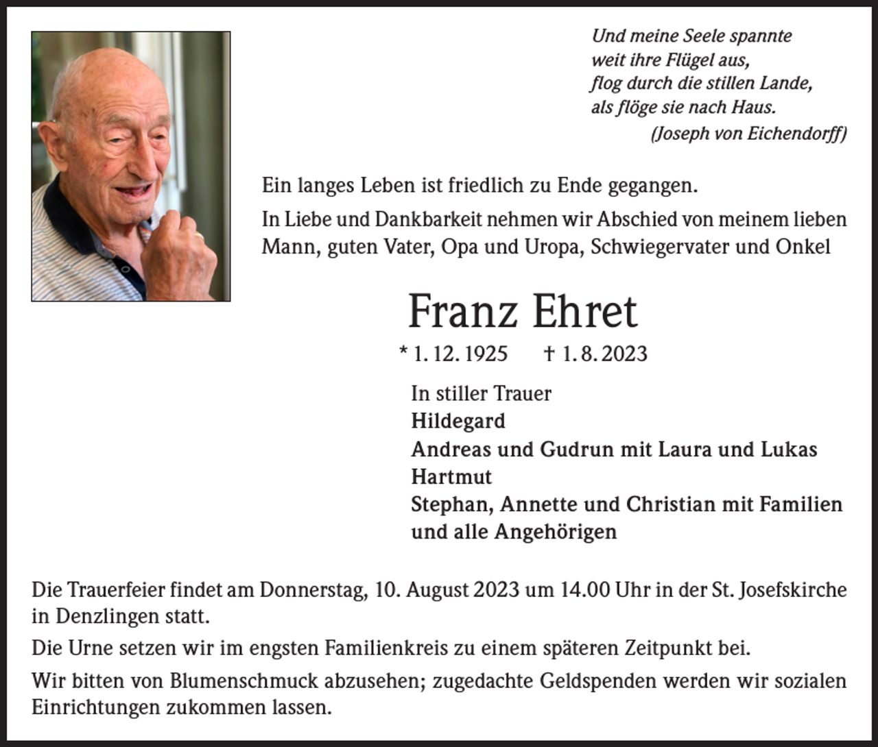 <p>Und meine Seele spannte<br />weit ihre Flügel aus,<br />flog durch die stillen Lande,<br />als flöge sie nach Haus.</p><p>(Joseph von Eichendorff)</p><p>Ein langes Leben ist friedlich zu Ende gegangen.<br />In Liebe und Dankbarkeit nehmen wir Abschied von meinem lieben<br />Mann, guten Vater, Opa und Uropa, Schwiegervater und Onkel</p><p>Franz Ehret<br />* 1. 12. 1925 † 1. 8. 2023<br />In stiller Trauer<br />Hildegard<br />Andreas und Gudrun mit Laura und Lukas<br />Hartmut<br />Stephan, Annette und Christian mit Familien<br />und alle Angehörigen<br />Die Trauerfeier findet am Donnerstag, 10. August 2023 um 14.00 Uhr in der St. Josefskirche<br />in Denzlingen statt.<br />Die Urne setzen wir im engsten Familienkreis zu einem späteren Zeitpunkt bei.<br />Wir bitten von Blumenschmuck abzusehen; zugedachte Geldspenden werden wir sozialen<br />Einrichtungen zukommen lassen.</p>