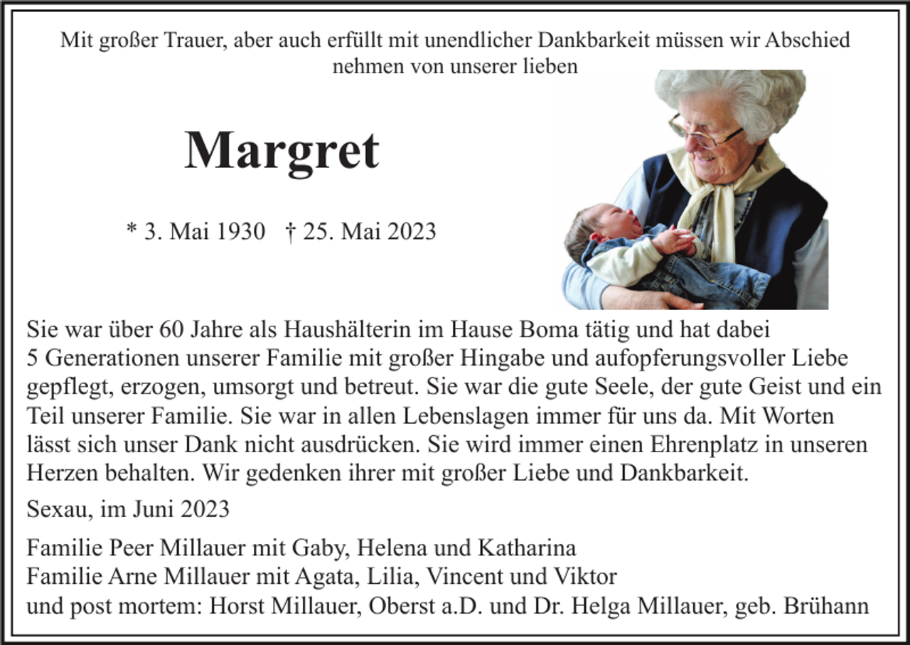<p>Mit großer Trauer, aber auch erfüllt mit unendlicher Dankbarkeit müssen wir Abschied<br />nehmen von unserer lieben</p><p>Margret<br />* 3. Mai 1930 † 25. Mai 2023</p><p>Sie war über 60 Jahre als Haushälterin im Hause Boma tätig und hat dabei<br />5 Generationen unserer Familie mit großer Hingabe und aufopferungsvoller Liebe<br />gepflegt, erzogen, umsorgt und betreut. Sie war die gute Seele, der gute Geist und ein<br />Teil unserer Familie. Sie war in allen Lebenslagen immer für uns da. Mit Worten<br />lässt sich unser Dank nicht ausdrücken. Sie wird immer einen Ehrenplatz in unseren<br />Herzen behalten. Wir gedenken ihrer mit großer Liebe und Dankbarkeit.<br />Sexau, im Juni 2023<br />Familie Peer Millauer mit Gaby, Helena und Katharina<br />Familie Arne Millauer mit Agata, Lilia, Vincent und Viktor<br />und post mortem: Horst Millauer, Oberst a.D. und Dr. Helga Millauer, geb. Brühann</p>