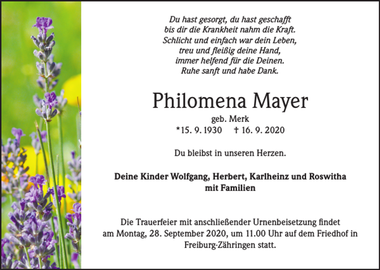 <p>Du hast gesorgt, du hast geschafft<br />bis dir die Krankheit nahm die Kraft.<br />Schlicht und einfach war dein Leben,<br />treu und fleißig deine Hand,<br />immer helfend für die Deinen.<br />Ruhe sanft und habe Dank.</p><p>Philomena Mayer<br />geb. Merk<br />*15. 9. 1930 † 16. 9. 2020</p><p>Du bleibst in unseren Herzen.<br />Deine Kinder Wolfgang, Herbert, Karlheinz und Roswitha<br />mit Familien<br />Die Trauerfeier mit anschließender Urnenbeisetzung findet<br />am Montag, 28. September 2020, um 11.00 Uhr auf dem Friedhof in<br />Freiburg-Zähringen statt.</p>