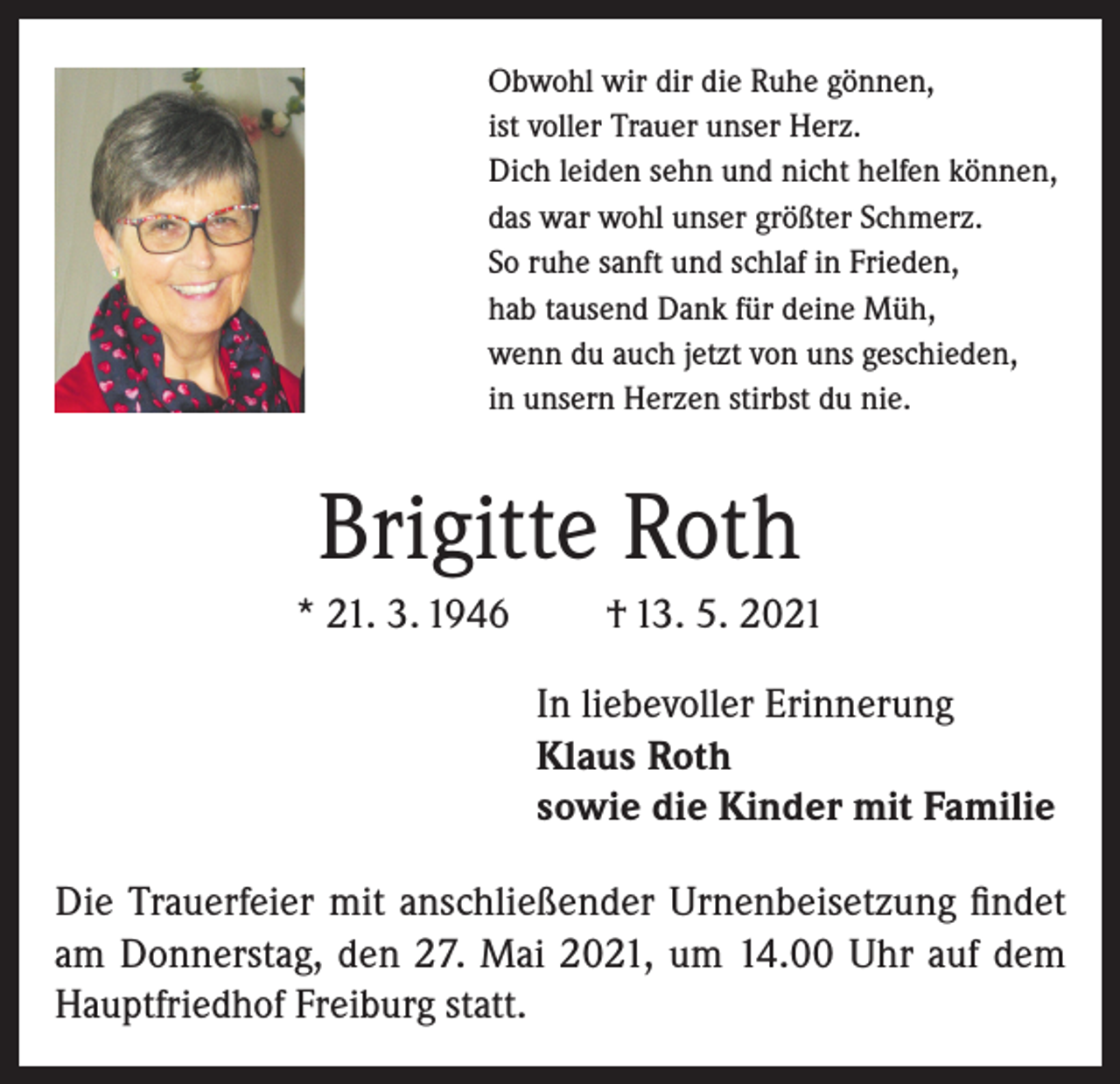 <p>Obwohl wir dir die Ruhe gönnen,<br />ist voller Trauer unser Herz.<br />Dich leiden sehn und nicht helfen können,<br />das war wohl unser größter Schmerz.<br />So ruhe sanft und schlaf in Frieden,<br />hab tausend Dank für deine Müh,<br />wenn du auch jetzt von uns geschieden,<br />in unsern Herzen stirbst du nie.</p><p>Brigitte Roth<br />* 21. 3. 1946</p><p>† 13. 5. 2021<br />In liebevoller Erinnerung<br />Klaus Roth<br />sowie die Kinder mit Familie</p><p>Die Trauerfeier mit anschließender Urnenbeisetzung findet<br />am Donnerstag, den 27. Mai 2021, um 14.00 Uhr auf dem<br />Hauptfriedhof Freiburg statt.</p>