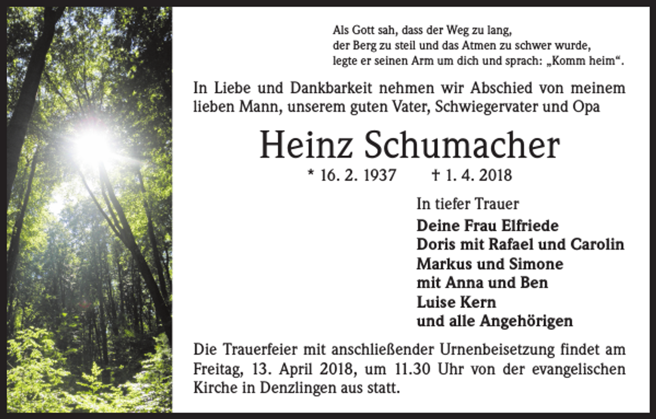 <p>Als Gott sah, dass der Weg zu lang,<br />der Berg zu steil und das Atmen zu schwer wurde,<br />legte er seinen Arm um dich und sprach: „Komm heim“.</p><p>In Liebe und Dankbarkeit nehmen wir Abschied von meinem<br />lieben Mann, unserem guten Vater, Schwiegervater und Opa</p><p>Heinz Schumacher<br />* 16. 2. 1937 † 1. 4. 2018</p><p>In tiefer Trauer<br />Deine Frau Elfriede<br />Doris mit Rafael und Carolin<br />Markus und Simone<br />mit Anna und Ben<br />Luise Kern<br />und alle Angehörigen<br />Die Trauerfeier mit anschließender Urnenbeisetzung findet am<br />Freitag, 13. April 2018, um 11.30 Uhr von der evangelischen<br />­Kirche in Denzlingen aus statt.</p>