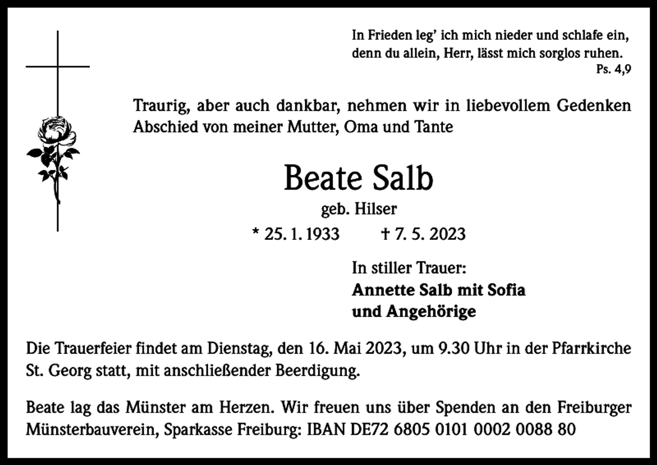 <p>In Frieden leg’ ich mich nieder und schlafe ein,<br />denn du allein, Herr, lässt mich sorglos ruhen.</p><p>Ps. 4,9</p><p>Traurig, aber auch dankbar, nehmen wir in liebevollem Gedenken<br />Abschied von meiner Mutter, Oma und Tante</p><p>Beate Salb</p><p>geb. Hilser<br />* 25. 1. 1933<br />† 7. 5. 2023<br />In stiller Trauer:<br />Annette Salb mit Sofia<br />und Angehörige<br />Die Trauerfeier findet am Dienstag, den 16. Mai 2023, um 9.30 Uhr in der Pfarrkirche<br />St. Georg statt, mit anschließender Beerdigung.<br />Beate lag das Münster am Herzen. Wir freuen uns über Spenden an den Freiburger<br />Münsterbauverein, Sparkasse Freiburg: IBAN DE72 6805 0101 0002 0080</p>