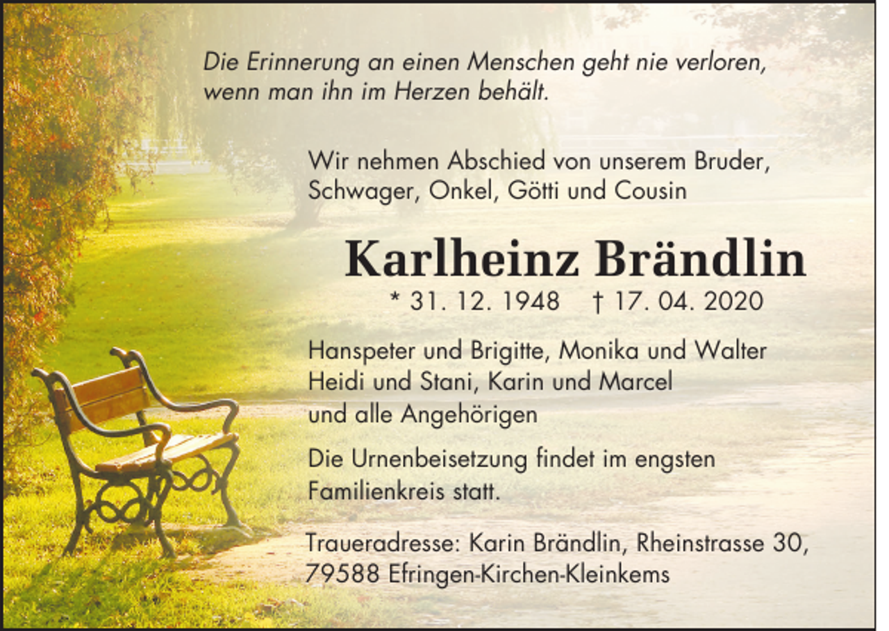 <p>Die Erinnerung an einen Menschen geht nie verloren,<br />wenn man ihn im Herzen behält.<br />Wir nehmen Abschied von unserem Bruder,<br />Schwager, Onkel, Götti und Cousin</p><p>Karlheinz Brändlin<br />* 31. 12. 1948</p><p>† 17. 04. 2020</p><p>Hanspeter und Brigitte, Monika und Walter<br />Heidi und Stani, Karin und Marcel<br />und alle Angehörigen<br />Die Urnenbeisetzung findet im engsten<br />Familienkreis statt.<br />Traueradresse: Karin Brändlin, Rheinstrasse 30,<br />79588 Efringen-Kirchen-Kleinkems</p>