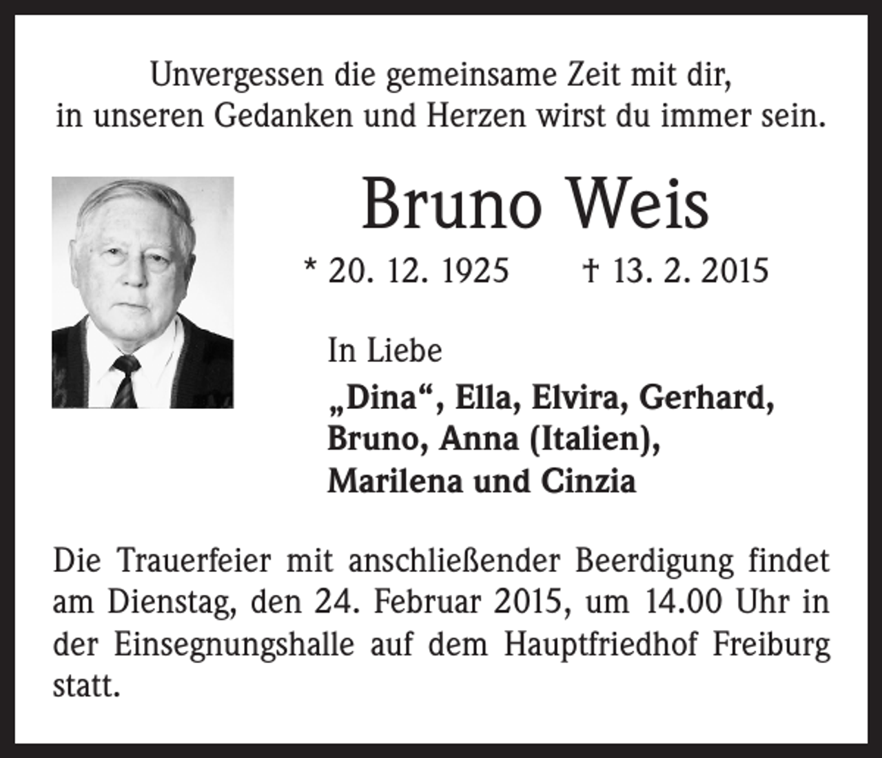 <p>Unvergessen die gemeinsame Zeit mit dir,<br />in unseren Gedanken und Herzen wirst du immer sein.</p><p>Bruno Weis<br />* 20. 12. 1925 † 13. 2. 2015<br />In Liebe<br />„Dina“, Ella, Elvira, Gerhard,<br />Bruno, Anna (Italien),<br />Marilena und Cinzia<br />Die Trauerfeier mit anschließender Beerdigung findet<br />am Dienstag, den 24. Februar 2015, um 14.00 Uhr in<br />der Einsegnungshalle auf dem Hauptfriedhof Freiburg<br />statt.</p>