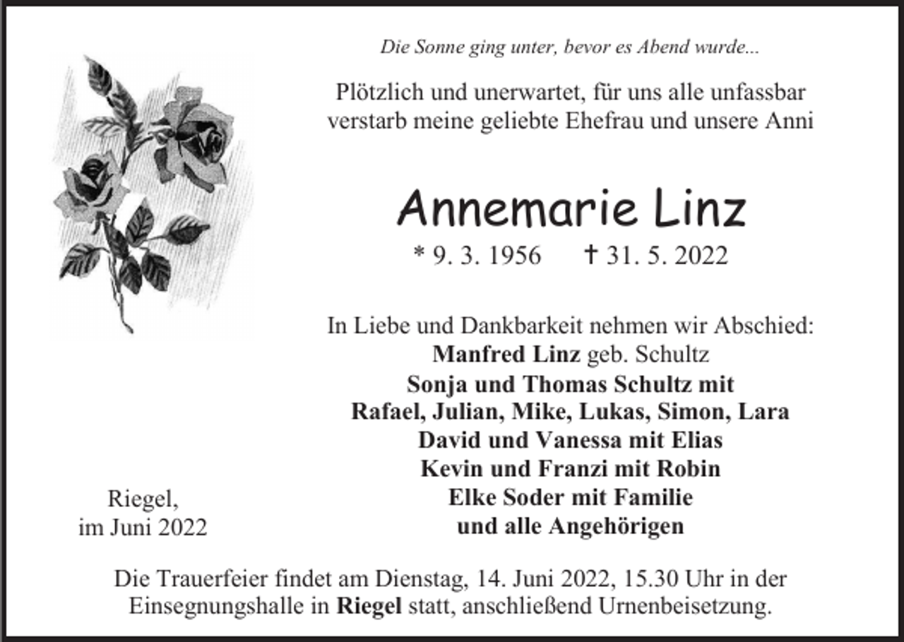 <p>Die Sonne ging unter, bevor es Abend wurde...</p><p>Plötzlich und unerwartet, für uns alle unfassbar<br />verstarb meine geliebte Ehefrau und unsere Anni</p><p>Annemarie Linz<br />* 9. 3. 1956</p><p>Riegel,<br />im Juni 2022</p><p> 31. 5. 2022</p><p>In Liebe und Dankbarkeit nehmen wir Abschied:<br />Manfred Linz geb. Schultz<br />Sonja und Thomas Schultz mit<br />Rafael, Julian, Mike, Lukas, Simon, Lara<br />David und Vanessa mit Elias<br />Kevin und Franzi mit Robin<br />Elke Soder mit Familie<br />und alle Angehörigen</p><p>Die Trauerfeier findet am Dienstag, 14. Juni 2022, 15.30 Uhr in der<br />Einsegnungshalle in Riegel statt, anschließend Urnenbeisetzung.</p>