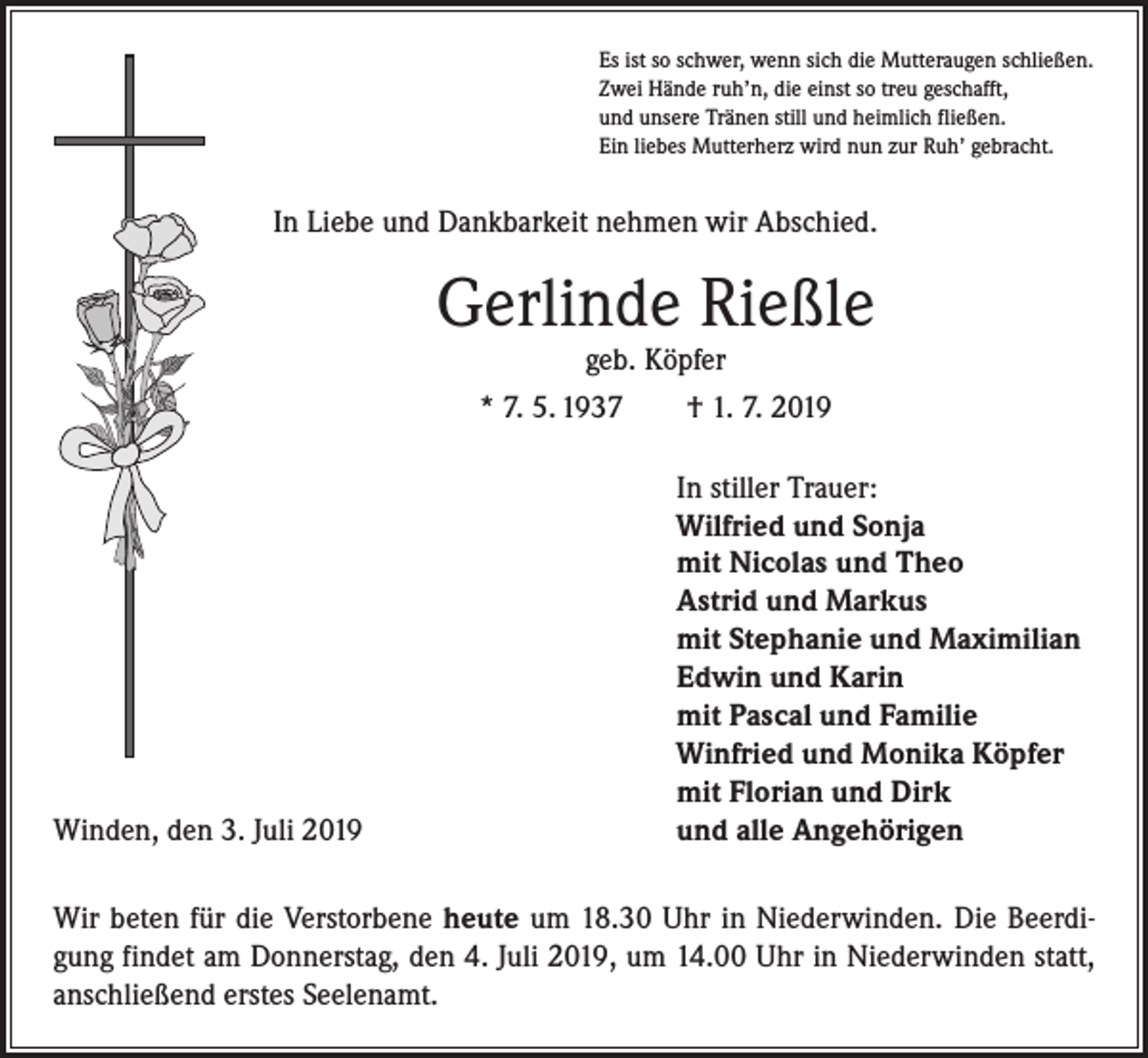 <p>Es ist so schwer, wenn sich die Mutteraugen schließen.<br />Zwei Hände ruh’n, die einst so treu geschafft,<br />und unsere Tränen still und heimlich fließen.<br />Ein liebes Mutterherz wird nun zur Ruh’ gebracht.</p><p>In Liebe und Dankbarkeit nehmen wir Abschied.</p><p>Gerlinde Rießle<br />geb. Köpfer</p><p>* 7. 5. 1937 † 1. 7. 2019</p><p>Winden, den 3. Juli 2019</p><p>In stiller Trauer:<br />Wilfried und Sonja<br />mit Nicolas und Theo<br />Astrid und Markus<br />mit Stephanie und Maximilian<br />Edwin und Karin<br />mit Pascal und Familie<br />Winfried und Monika Köpfer<br />mit Florian und Dirk<br />und alle Angehörigen</p><p>Wir beten für die Verstorbene heute um 18.30 Uhr in Niederwinden. Die Beerdigung findet am Donnerstag, den 4. Juli 2019, um 14.00 Uhr in Niederwinden statt,<br />­anschließend erstes Seelenamt.</p>