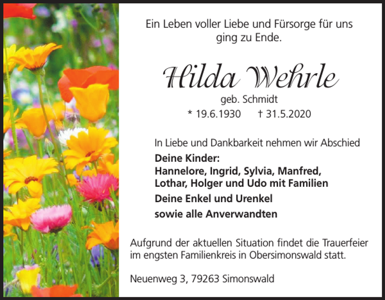 <p>Ein Leben voller Liebe und Fürsorge für uns<br />ging zu Ende.</p><p>Hilda Wehrle<br />geb. Schmidt<br />* 19.6.1930<br />† 31.5.2020</p><p>In Liebe und Dankbarkeit nehmen wir Abschied<br />Deine Kinder:<br />Hannelore, Ingrid, Sylvia, Manfred,<br />Lothar, Holger und Udo mit Familien<br />Deine Enkel und Urenkel<br />sowie alle Anverwandten<br />Aufgrund der aktuellen Situation findet die Trauerfeier<br />im engsten Familienkreis in Obersimonswald statt.<br />Neuenweg 3, 79263 Simonswald</p>