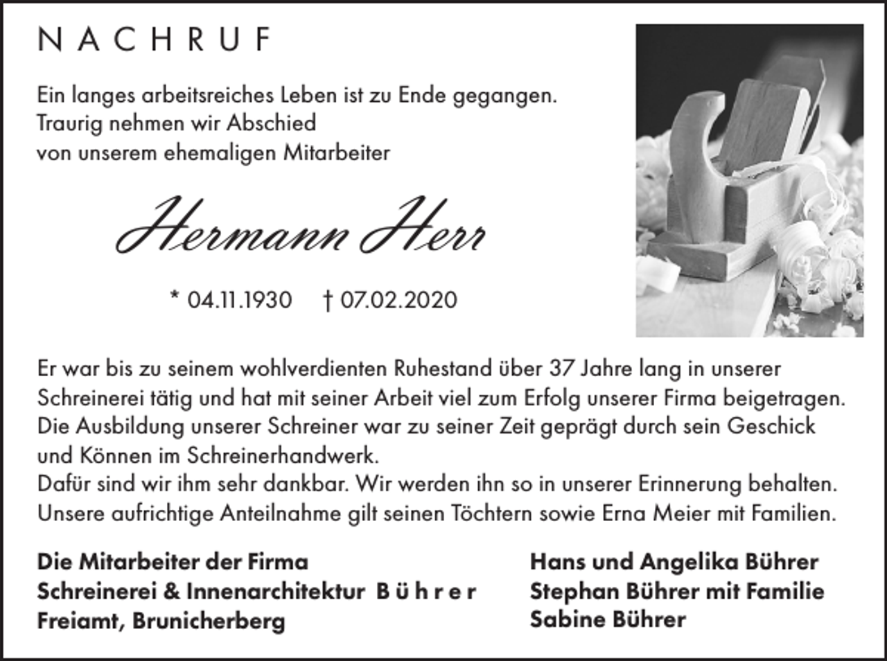 <p>NACHRUF<br />Ein langes arbeitsreiches Leben ist zu Ende gegangen.<br />Traurig nehmen wir Abschied<br />von unserem ehemaligen Mitarbeiter</p><p>Hermann Herr<br />* 04.11.1930</p><p>† 07.02.2020</p><p>Er war bis zu seinem wohlverdienten Ruhestand über 37 Jahre lang in unserer<br />Schreinerei tätig und hat mit seiner Arbeit viel zum Erfolg unserer Firma beigetragen.<br />Die Ausbildung unserer Schreiner war zu seiner Zeit geprägt durch sein Geschick<br />und Können im Schreinerhandwerk.<br />Dafür sind wir ihm sehr dankbar. Wir werden ihn so in unserer Erinnerung behalten.<br />Unsere aufrichtige Anteilnahme gilt seinen Töchtern sowie Erna Meier mit Familien.<br />Die Mitarbeiter der Firma<br />Schreinerei &amp; Innenarchitektur B ü h r e r<br />Freiamt, Brunicherberg</p><p>Hans und Angelika Bührer<br />Stephan Bührer mit Familie<br />Sabine Bührer</p>