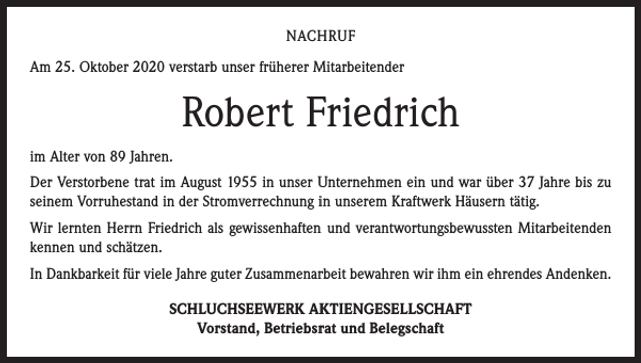 <p>NACHRUF<br />Am 25. Oktober 2020 verstarb unser früherer Mitarbeitender</p><p>Robert Friedrich<br />im Alter von 89 Jahren.<br />Der Verstorbene trat im August 1955 in unser Unternehmen ein und war über 37 Jahre bis zu<br />seinem Vorruhestand in der Stromverrechnung in unserem Kraftwerk Häusern tätig.<br />Wir lernten Herrn Friedrich als gewissenhaften und verantwortungsbewussten Mitarbeitenden<br />kennen und schätzen.<br />In Dankbarkeit für viele Jahre guter Zusammenarbeit bewahren wir ihm ein ehrendes Andenken.<br />SCHLUCHSEEWERK AKTIENGESELLSCHAFT<br />Vorstand, Betriebsrat und Belegschaft</p>