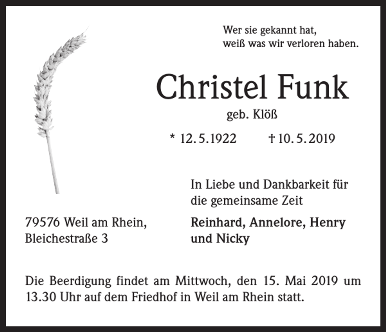 <p>Wer sie gekannt hat,<br />weiß was wir verloren haben.</p><p>Christel Funk<br />geb. Klöß</p><p>* 12. 5.1922</p><p>† 10. 5. 2019</p><p>In Liebe und Dankbarkeit für<br />die gemeinsame Zeit<br />79576 Weil am Rhein,<br />Bleichestraße 3</p><p>Reinhard, Annelore, Henry<br />und Nicky</p><p>Die Beerdigung findet am Mittwoch, den 15. Mai 2019 um<br />13.30 Uhr auf dem Friedhof in Weil am Rhein statt.</p>