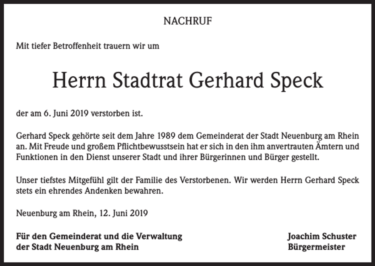 <p>NACHRUF<br />Mit tiefer Betroffenheit trauern wir um</p><p>Herrn Stadtrat Gerhard Speck<br />der am 6. Juni 2019 verstorben ist.<br />Gerhard Speck gehörte seit dem Jahre 1989 dem Gemeinderat der Stadt Neuenburg am Rhein<br />an. Mit Freude und großem Pflichtbewusstsein hat er sich in den ihm anvertrauten Ämtern und<br />Funktionen in den Dienst unserer Stadt und ihrer Bürgerinnen und Bürger gestellt.<br />Unser tiefstes Mitgefühl gilt der Familie des Verstorbenen. Wir werden Herrn Gerhard Speck<br />stets ein ehrendes Andenken bewahren.<br />Neuenburg am Rhein, 12. Juni 2019<br />Für den Gemeinderat und die Verwaltung<br />der Stadt Neuenburg am Rhein</p><p>Joachim Schuster<br />Bürgermeister</p>