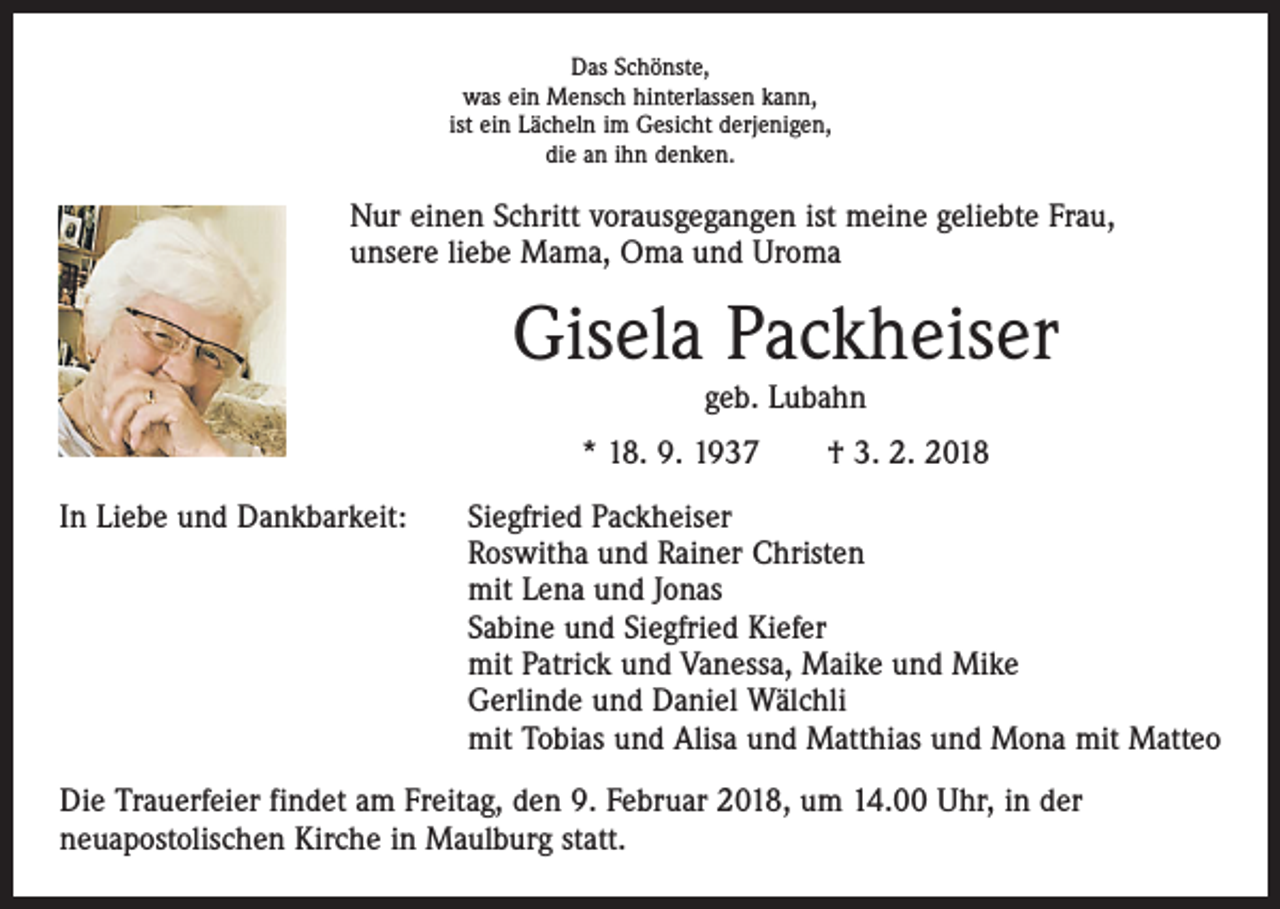 <p>Das Schönste,<br />was ein Mensch hinterlassen kann,<br />ist ein Lächeln im Gesicht derjenigen,<br />die an ihn denken.</p><p>Nur einen Schritt vorausgegangen ist meine geliebte Frau,<br />unsere liebe Mama, Oma und Uroma</p><p>Gisela Packheiser<br />geb. Lubahn<br />* 18. 9. 1937 † 3. 2. 2018<br />In Liebe und Dankbarkeit: Siegfried Packheiser<br />Roswitha und Rainer Christen<br />mit Lena und Jonas<br />Sabine und Siegfried Kiefer<br />mit Patrick und Vanessa, Maike und Mike<br />Gerlinde und Daniel Wälchli<br />mit Tobias und Alisa und Matthias und Mona mit Matteo<br />Die Trauerfeier findet am Freitag, den 9. Februar 2018, um 14.00 Uhr, in der<br />neuapostolischen Kirche in Maulburg statt.</p>