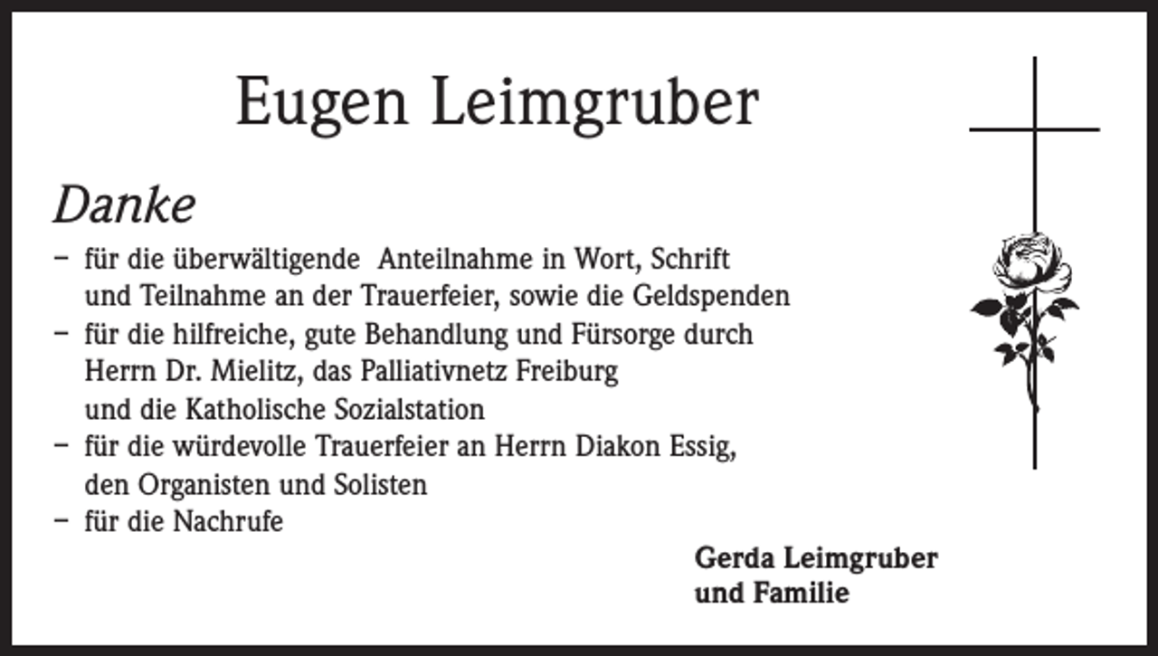 <p>Eugen Leimgruber<br />Danke<br />– für die überwältigende Anteilnahme in Wort, Schrift<br />und Teilnahme an der Trauerfeier, sowie die Geldspenden<br />– für die hilfreiche, gute Behandlung und Fürsorge durch<br />Herrn Dr. Mielitz, das Palliativnetz Freiburg<br />und die Katholische Sozialstation<br />– für die würdevolle Trauerfeier an Herrn Diakon Essig,<br />den Organisten und Solisten<br />– für die Nachrufe<br />Gerda Leimgruber<br />und Familie</p>