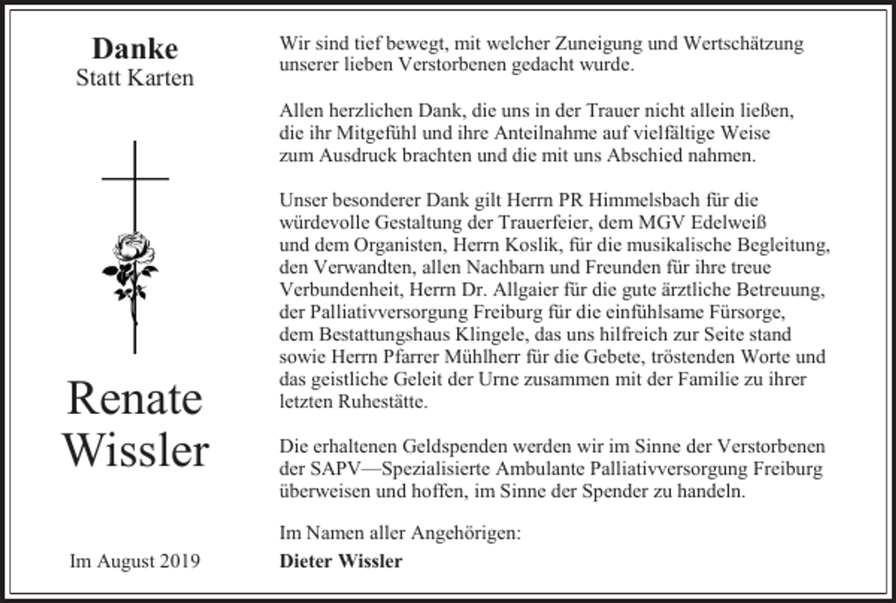 <p>Danke<br />Statt Karten</p><p>Wir sind tief bewegt, mit welcher Zuneigung und Wertschätzung<br />unserer lieben Verstorbenen gedacht wurde.<br />Allen herzlichen Dank, die uns in der Trauer nicht allein ließen,<br />die ihr Mitgefühl und ihre Anteilnahme auf vielfältige Weise<br />zum Ausdruck brachten und die mit uns Abschied nahmen.</p><p>Renate<br />Wissler<br />Im August 2019</p><p>Unser besonderer Dank gilt Herrn PR Himmelsbach für die<br />würdevolle Gestaltung der Trauerfeier, dem MGV Edelweiß<br />und dem Organisten, Herrn Koslik, für die musikalische Begleitung,<br />den Verwandten, allen Nachbarn und Freunden für ihre treue<br />Verbundenheit, Herrn Dr. Allgaier für die gute ärztliche Betreuung,<br />der Palliativversorgung Freiburg für die einfühlsame Fürsorge,<br />dem Bestattungshaus Klingele, das uns hilfreich zur Seite stand<br />sowie Herrn Pfarrer Mühlherr für die Gebete, tröstenden Worte und<br />das geistliche Geleit der Urne zusammen mit der Familie zu ihrer<br />letzten Ruhestätte.<br />Die erhaltenen Geldspenden werden wir im Sinne der Verstorbenen<br />der SAPV—Spezialisierte Ambulante Palliativversorgung Freiburg<br />überweisen und hoffen, im Sinne der Spender zu handeln.<br />Im Namen aller Angehörigen:<br />Dieter Wissler</p>