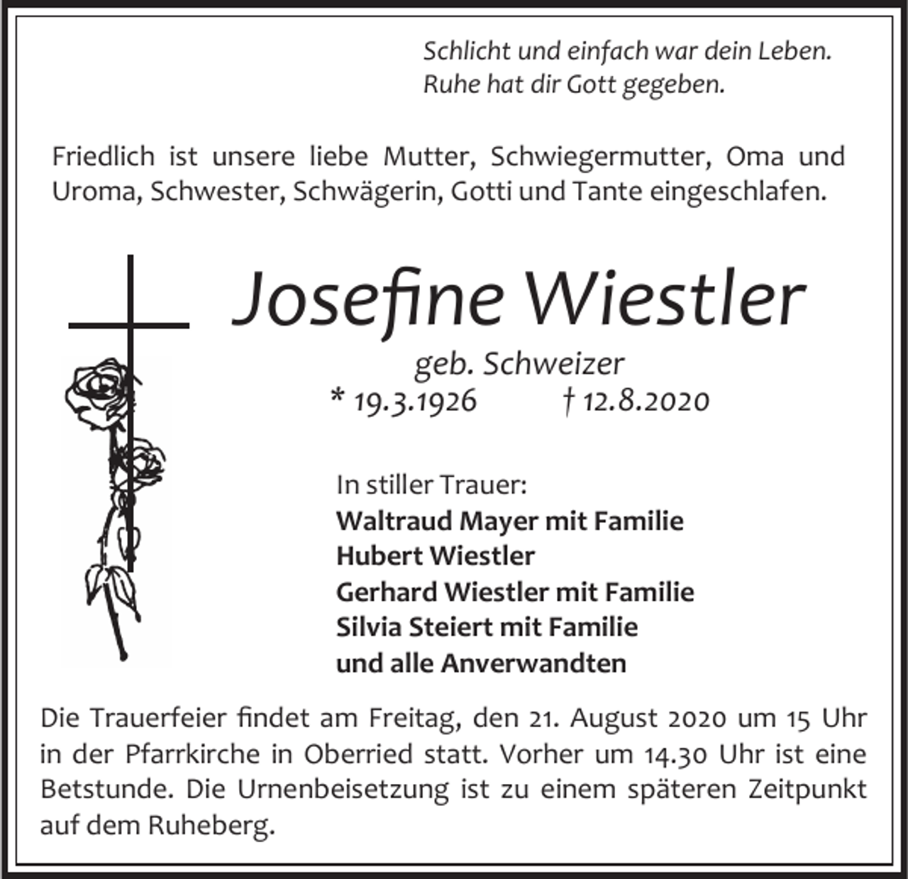 <p>Schlicht und einfach war dein Leben.<br />Ruhe hat dir Gott gegeben.</p><p>Friedlich ist unsere liebe Mutter, Schwiegermutter, Oma und<br />Uroma, Schwester, Schwägerin, Gotti und Tante eingeschlafen.</p><p>Josefine Wiestler<br />geb. Schweizer<br />* 19.3.1926<br />† 12.8.2020<br />In stiller Trauer:<br />Waltraud Mayer mit Familie<br />Hubert Wiestler<br />Gerhard Wiestler mit Familie<br />Silvia Steiert mit Familie<br />und alle Anverwandten<br />Die Trauerfeier findet am Freitag, den 21. August 2020 um 15 Uhr<br />in der Pfarrkirche in Oberried statt. Vorher um 14.30 Uhr ist eine<br />Betstunde. Die Urnenbeisetzung ist zu einem späteren Zeitpunkt<br />auf dem Ruheberg.</p>