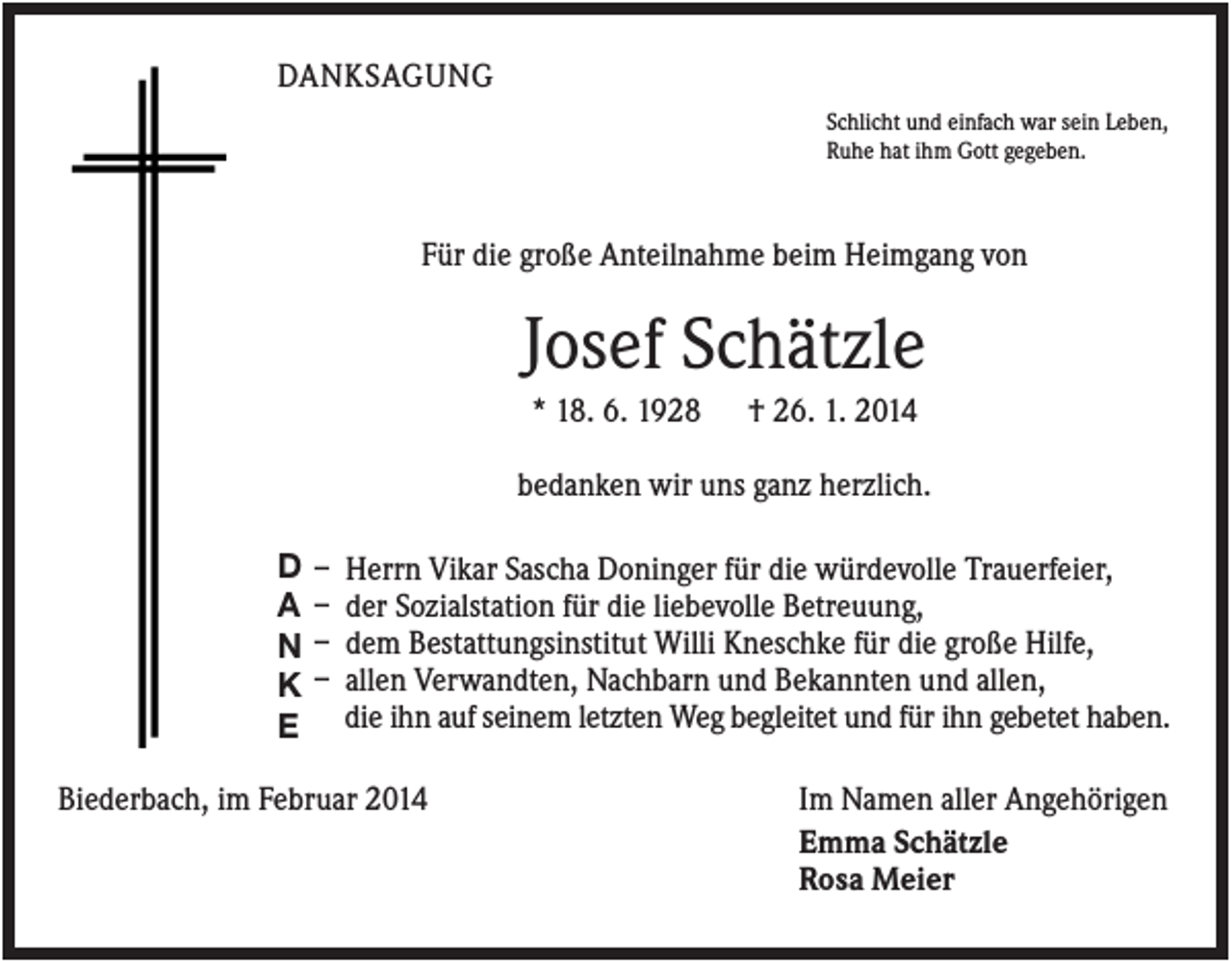 <p>DANKSAGUNG<br />Schlicht und einfach war sein Leben,<br />Ruhe hat ihm Gott gegeben.</p><p>Für die große Anteilnahme beim Heimgang von</p><p>Josef Schätzle<br />* 18. 6. 1928</p><p>† 26. 1. 2014</p><p>bedanken wir uns ganz herzlich.<br />D<br />A<br />N<br />K<br />E</p><p>–<br />–<br />–<br />–</p><p>Herrn Vikar Sascha Doninger für die würdevolle Trauerfeier,<br />der Sozialstation für die liebevolle Betreuung,<br />dem Bestattungsinstitut Willi Kneschke für die große Hilfe,<br />allen Verwandten, Nachbarn und Bekannten und allen,<br />die ihn auf seinem letzten Weg begleitet und für ihn gebetet haben.</p><p>Biederbach, im Februar 2014</p><p>Im Namen aller Angehörigen<br />Emma Schätzle<br />Rosa Meier</p>