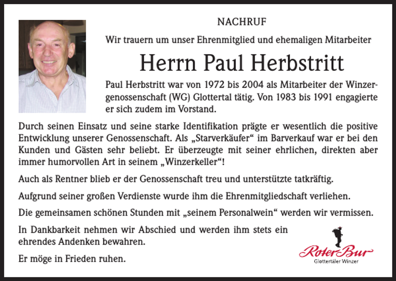 <p>NACHRUF<br />Wir trauern um unser Ehrenmitglied und ehemaligen Mitarbeiter</p><p>Herrn Paul Herbstritt<br />Paul Herbstritt war von 1972 bis 2004 als Mitarbeiter der Winzergenossenschaft (WG) Glottertal tätig. Von 1983 bis 1991 engagierte<br />er sich zudem im Vorstand.<br />Durch seinen Einsatz und seine starke Identifikation prägte er wesentlich die positive<br />Entwicklung unserer Genossenschaft. Als „Starverkäufer“ im Barverkauf war er bei den<br />Kunden und Gästen sehr beliebt. Er überzeugte mit seiner ehrlichen, direkten aber<br />­immer humorvollen Art in seinem „Winzerkeller“!<br />Auch als Rentner blieb er der Genossenschaft treu und unterstützte tatkräftig.<br />Aufgrund seiner großen Verdienste wurde ihm die Ehrenmitgliedschaft verliehen.<br />Die gemeinsamen schönen Stunden mit „seinem Personalwein“ werden wir vermissen.<br />In Dankbarkeit nehmen wir Abschied und werden ihm stets ein<br />ehrendes Andenken bewahren.<br />Er möge in Frieden ruhen.</p>