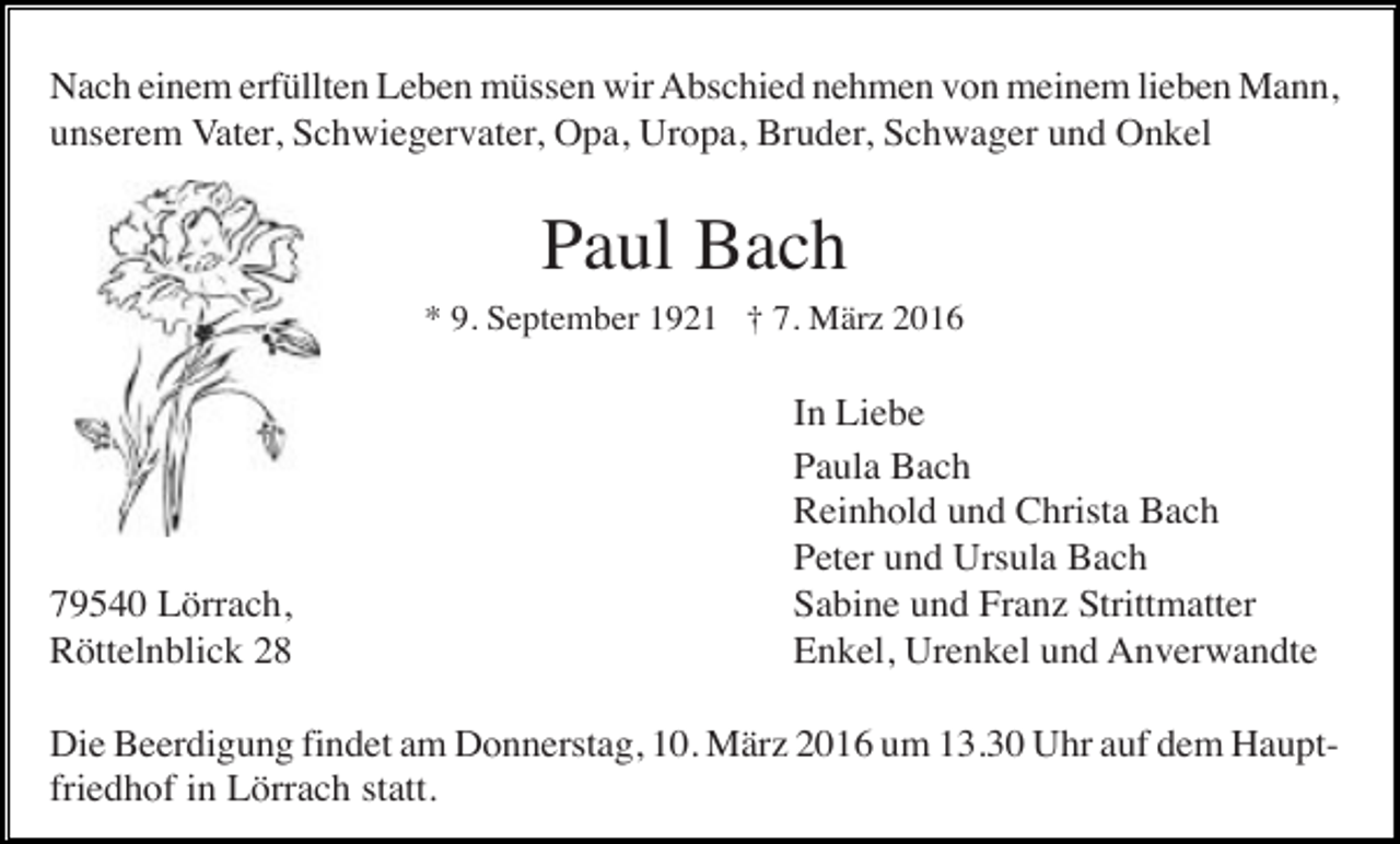 <p>Nach einem erfüllten Leben müssen wir Abschied nehmen von meinem lieben Mann,<br />unserem Vater, Schwiegervater, Opa, Uropa, Bruder, Schwager und Onkel</p><p>Paul Bach<br />* 9. September 1921 † 7. März 2016</p><p>79540 Lörrach,<br />Röttelnblick 28</p><p>In Liebe<br />Paula Bach<br />Reinhold und Christa Bach<br />Peter und Ursula Bach<br />Sabine und Franz Strittmatter<br />Enkel, Urenkel und Anverwandte</p><p>Die Beerdigung findet am Donnerstag, 10. März 2016 um 13.30 Uhr auf dem Hauptfriedhof in Lörrach statt.</p>