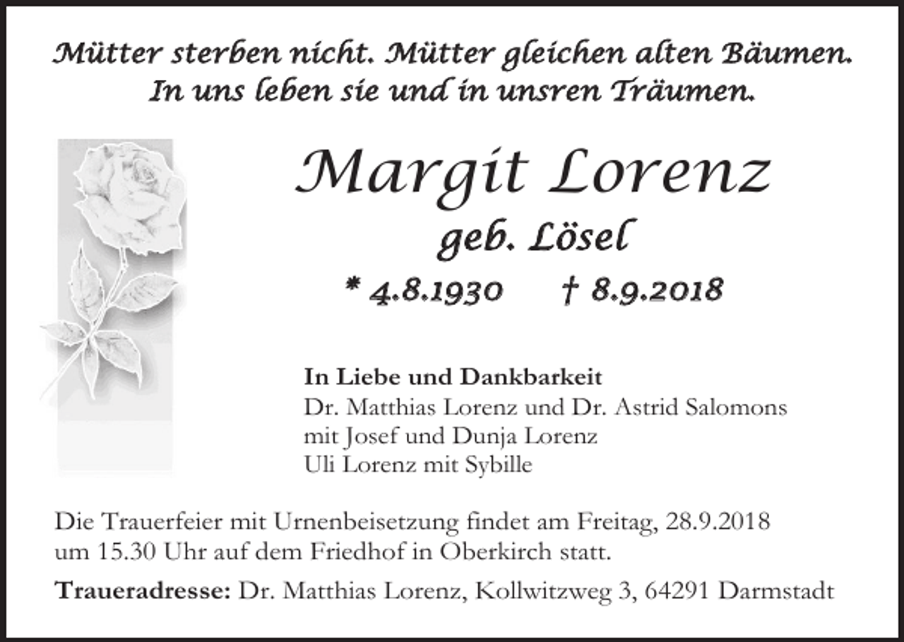 <p>Mütter sterben nicht. Mütter gleichen alten Bäumen.<br />In uns leben sie und in unsren Träumen.</p><p>Margit Lorenz<br />geb. Lösel<br />* 4.8.1930</p><p>† 8.9.2018</p><p>In Liebe und Dankbarkeit<br />Dr. Matthias Lorenz und Dr. Astrid Salomons<br />mit Josef und Dunja Lorenz<br />Uli Lorenz mit Sybille</p><p>Die Trauerfeier mit Urnenbeisetzung findet am Freitag, 28.9.2018<br />um 15.30 Uhr auf dem Friedhof in Oberkirch statt.<br />Traueradresse: Dr. Matthias Lorenz, Kollwitzweg 3, 64291 Darmstadt</p>
