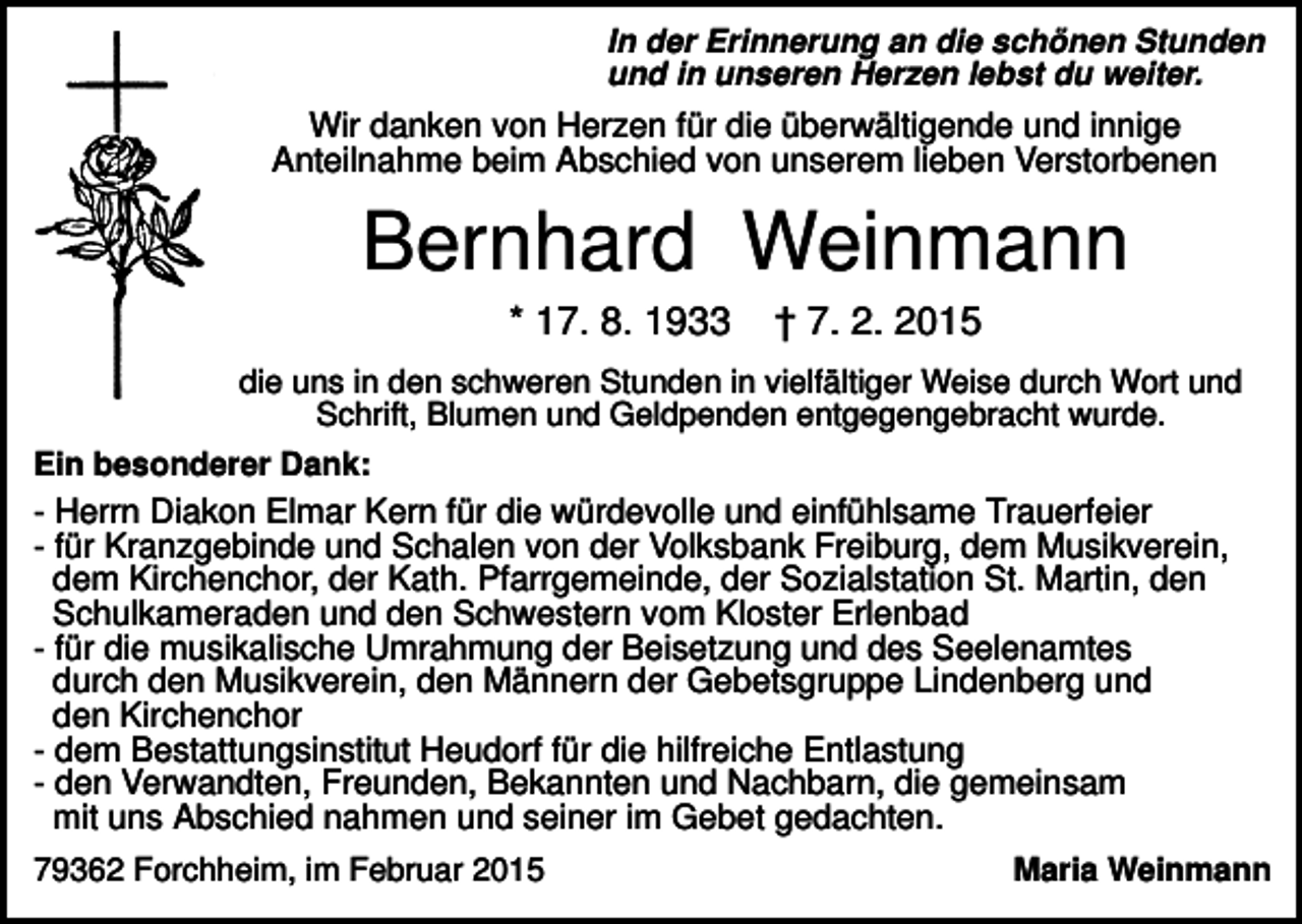 <p>In der Erinnerung an die schönen Stunden<br />und in unseren Herzen lebst du weiter.</p><p>Wir danken von Herzen für die überwältigende und innige<br />Anteilnahme beim Abschied von unserem lieben Verstorbenen</p><p>Bernhard Weinmann<br />* 17. 8. 1933</p><p>† 7. 2. 2015</p><p>die uns in den schweren Stunden in vielfältiger Weise durch Wort und<br />Schrift, Blumen und Geldpenden entgegengebracht wurde.<br />Ein besonderer Dank:</p><p>- Herrn Diakon Elmar Kern für die würdevolle und einfühlsame Trauerfeier<br />- für Kranzgebinde und Schalen von der Volksbank Freiburg, dem Musikverein,<br />dem Kirchenchor, der Kath. Pfarrgemeinde, der Sozialstation St. Martin, den<br />Schulkameraden und den Schwestern vom Kloster Erlenbad<br />- für die musikalische Umrahmung der Beisetzung und des Seelenamtes<br />durch den Musikverein, den Männern der Gebetsgruppe Lindenberg und<br />den Kirchenchor<br />- dem Bestattungsinstitut Heudorf für die hilfreiche Entlastung<br />- den Verwandten, Freunden, Bekannten und Nachbarn, die gemeinsam<br />mit uns Abschied nahmen und seiner im Gebet gedachten.<br />79362 Forchheim, im Februar 2015</p><p>Maria Weinmann</p>