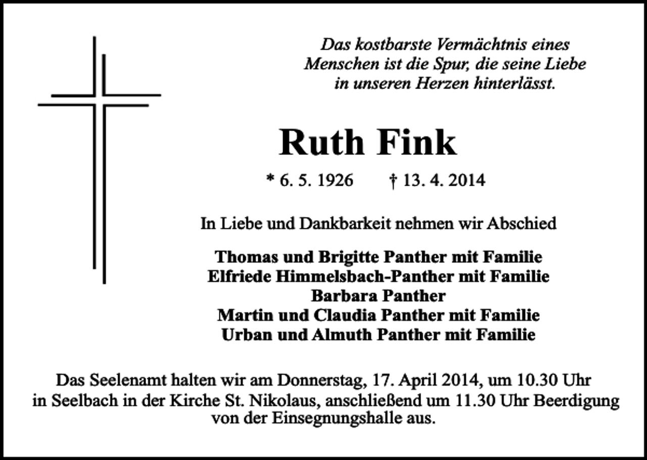 <p>Das kostbarste Vermächtnis eines<br />Menschen ist die Spur, die seine Liebe<br />in unseren Herzen hinterlässt.</p><p>Ruth Fink</p><p>* 6. 5. 1926</p><p>† 13. 4. 2014</p><p>In Liebe und Dankbarkeit nehmen wir Abschied<br />Thomas und Brigitte Panther mit Familie<br />Elfriede Himmelsbach-Panther mit Familie<br />Barbara Panther<br />Martin und Claudia Panther mit Familie<br />Urban und Almuth Panther mit Familie<br />Das Seelenamt halten wir am Donnerstag, 17. April 2014, um 10.30 Uhr<br />in Seelbach in der Kirche St. Nikolaus, anschließend um 11.30 Uhr Beerdigung<br />von der Einsegnungshalle aus.</p>