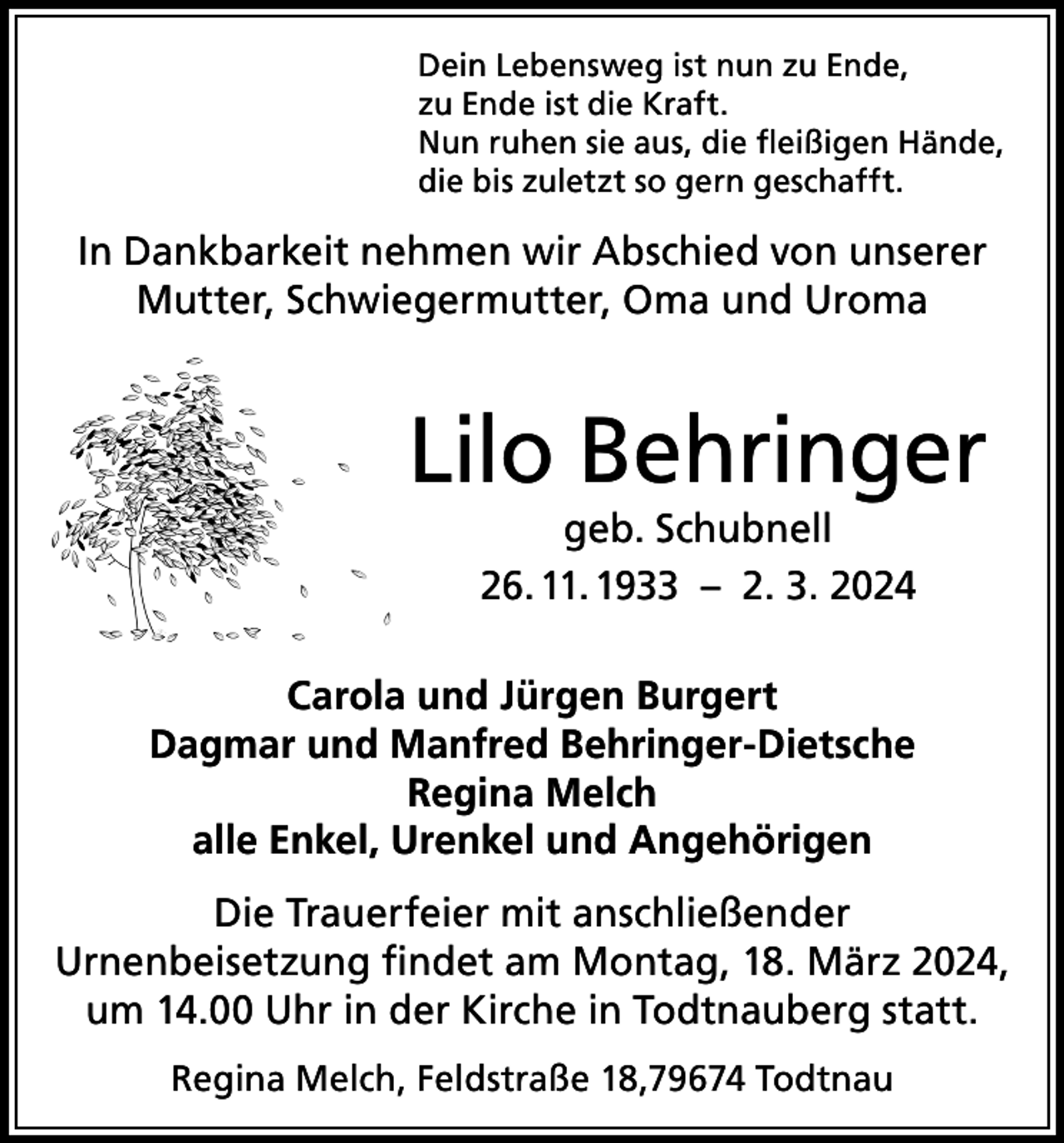 <p>Dein Lebensweg ist nun zu Ende,<br />zu Ende ist die Kraft.<br />Nun ruhen sie aus, die fleißigen Hände,<br />die bis zuletzt so gern geschafft.</p><p>In Dankbarkeit nehmen wir Abschied von unserer<br />Mutter, Schwiegermutter, Oma und Uroma</p><p>Lilo Behringer<br />geb. Schubnell<br />26. 11. 1933 – 2. 3. 2024</p><p>Carola und Jürgen Burgert<br />Dagmar und Manfred Behringer-Dietsche<br />Regina Melch<br />alle Enkel, Urenkel und Angehörigen<br />Die Trauerfeier mit anschließender<br />Urnenbeisetzung findet am Montag, 18. März 2024,<br />um 14.00 Uhr in der Kirche in Todtnauberg statt.<br />Regina Melch, Feldstraße 18,79674 Todtnau</p>